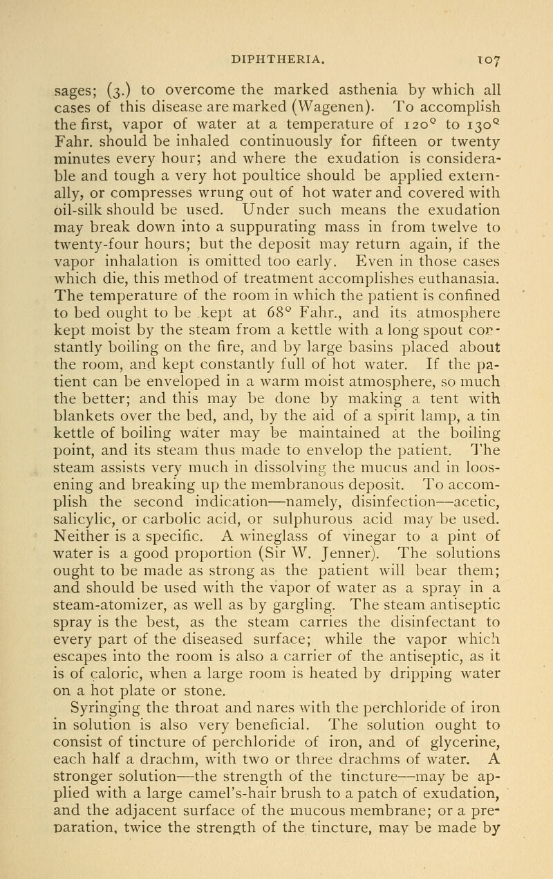 sages; (3.) to overcome the marked asthenia by which all cases of this disease are marked (Wagenen). To accomplish the first, vapor of water at a temperature of 120^ to 130^ Fahr. should be inhaled continuously for fifteen or twenty minutes every hour; and where the exudation is considera- ble and tough a very hot poultice should be applied extern- ally, or compresses wrung out of hot water and covered with oil-silk should be used. Under such means the exudation may break down into a suppurating mass in from twelve to twenty-four hours; but the deposit may return again, if the vapor inhalation is omitted too early. Even in those cases which die, this method of treatment accomplishes euthanasia. The temperature of the room in which the patient is confined to bed ought to be kept at 6S'^ Fahr., and its atmosphere kept moist by the steam from a kettle with a long spout con- stantly boiling on the fire, and by large basins placed about the room, and kept constantly full of hot water. If the pa- tient can be enveloped in a warm moist atmosphere, so much the better; and this may be done by making a tent with blankets over the bed, and, by the aid of a spirit lamp, a tin kettle of boiling water may be maintained at the boiling point, and its steam thus made to envelop the patient. The steam assists very much in dissolving the mucus and in loos- ening and breaking up the membranous deposit. To accom- plish the second indication—namely, disinfection—acetic, salicylic, or carbolic acid, or sulphurous acid may be used. Neither is a specific. A wineglass of vinegar to a pint of water is a good proportion (Sir W. Jenner). The solutions ought to be made as strong as the patient will bear them; and should be used with the vapor of water as a spray in a steam-atomizer, as well as by gargling. The steam antiseptic spray is the best, as the steam carries the disinfectant to every part of the diseased surface; while the vapor which escapes into the room is also a carrier of the antiseptic, as it is of caloric, when a large room is heated by dripping water on a hot plate or stone. Syringing the throat and nares with the perchloride of iron in solution is also very beneficial. The solution ought to consist of tincture of perchloride of iron, and of glycerine, each half a drachm, with two or three drachms of water. A stronger solution—the strength of the tincture—may be ap- plied with a large camel's-hair brush to a patch of exudation, and the adjacent surface of the mucous membrane; or a pre- paration, twice the strength of the tincture, may be made by