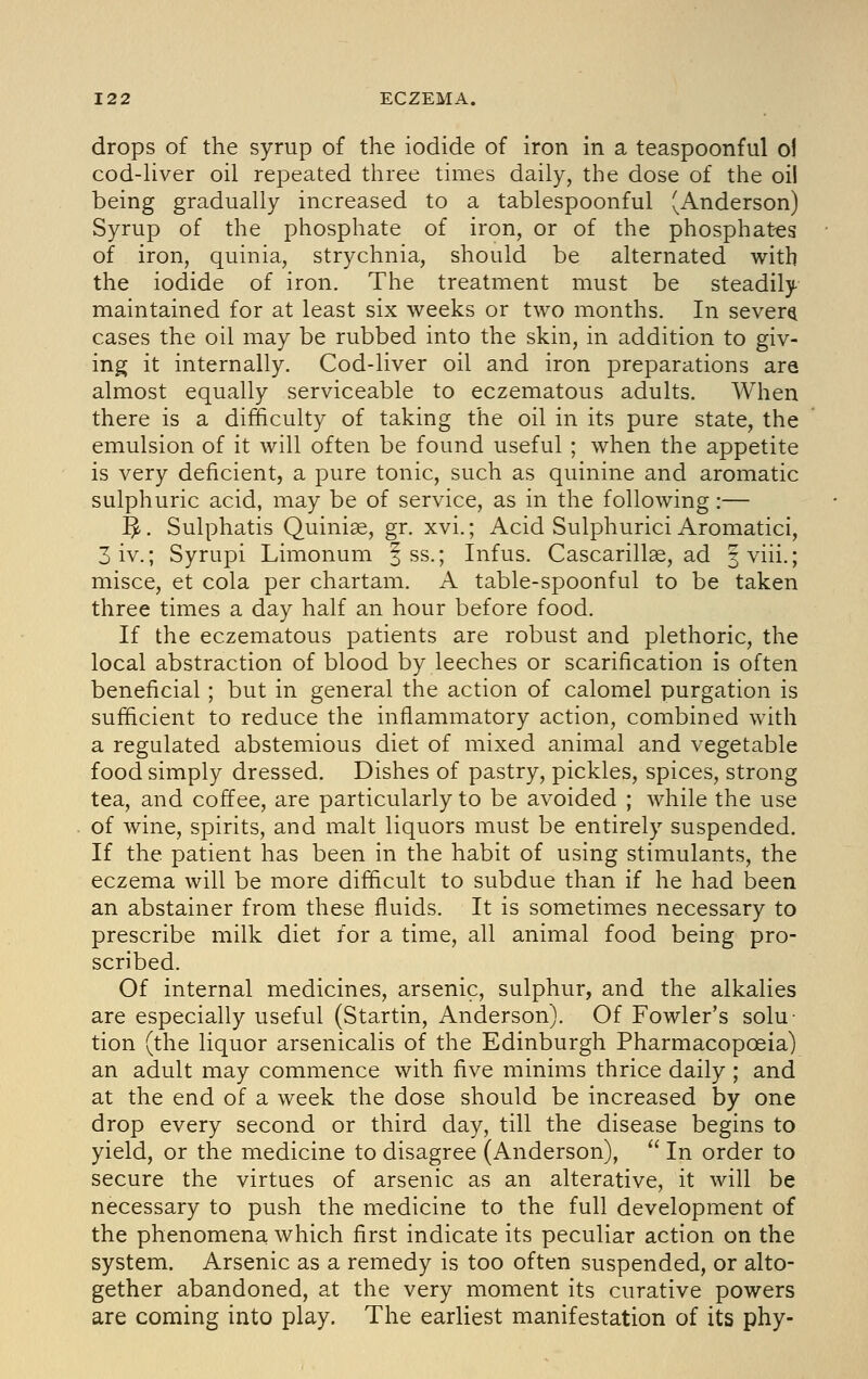 drops of the syrup of the iodide of iron in a teaspoonful oJ cod-Uver oil repeated three times daily, the dose of the oil being gradually increased to a tablespoonful (Anderson) Syrup of the phosphate of iron, or of the phosphat-es of iron, quinia, strychnia, should be alternated with the iodide of iron. The treatment must be steadily maintained for at least six weeks or two months. In severe cases the oil may be rubbed into the skin, in addition to giv- ing it internally. Cod-liver oil and iron preparations are almost equally serviceable to eczematous adults. When there is a difficulty of taking the oil in its pure state, the emulsion of it will often be found useful ; when the appetite is very deficient, a pure tonic, such as quinine and aromatic sulphuric acid, may be of service, as in the following:— ^. Sulphatis Quiniae, gr. xvi.; Acid Sulphurici Aromatici, 3iv.; Syrupi Limonum i ss.; Infus. Cascarillae, ad |viii.; misce, et cola per chartam. A table-spoonful to be taken three times a day half an hour before food. If the eczematous patients are robust and plethoric, the local abstraction of blood by leeches or scarification is often beneficial; but in general the action of calomel purgation is sufficient to reduce the inflammatory action, combined with a regulated abstemious diet of mixed animal and vegetable food simply dressed. Dishes of pastry, pickles, spices, strong tea, and coffee, are particularly to be avoided ; while the use of wine, spirits, and malt liquors must be entirely suspended. If the patient has been in the habit of using stimulants, the eczema will be more difficult to subdue than if he had been an abstainer from these fluids. It is sometimes necessary to prescribe milk diet for a time, all animal food being pro- scribed. Of internal medicines, arsenic, sulphur, and the alkalies are especially useful (Startin, Anderson). Of Fowler's solu- tion (the liquor arsenicalis of the Edinburgh Pharmacopoeia) an adult may commence with five minims thrice daily ; and at the end of a week the dose should be increased by one drop every second or third day, till the disease begins to yield, or the medicine to disagree (Anderson),  In order to secure the virtues of arsenic as an alterative, it will be necessary to push the medicine to the full development of the phenomena which first indicate its peculiar action on the system. Arsenic as a remedy is too often suspended, or alto- gether abandoned, at the very moment its curative powers are coming into play. The earliest manifestation of its phy-