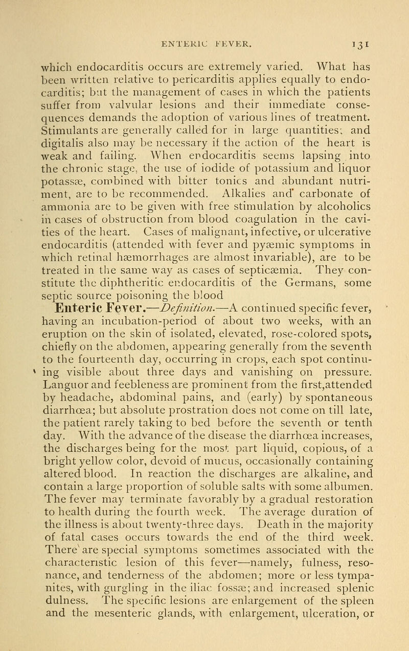 which endocarditis occurs are extremely varied. What has been written relative to pericarditis applies equally to endo- carditis; but the management of cases in which the patients suffer from valvular lesions and their immediate conse- quences demands the adoption of various lines of treatment. Stimulants are generally called for in large quantities; and digitalis also may be necessary if the action of the heart is weak and failing. When endocarditis seems lapsing into the chronic stage, the use of iodide of potassium and liquor potassae, combined with bitter tonics and abundant nutri- ment, are to be recommended. Alkalies and* carbonate of ammonia are to be given with free stimulation by alcoholics in cases of obstruction from blood coagulation in the cavi- ties of the heart. Cases of malignant, infective, or ulcerative endocarditis (attended with fever and pyaemic symptoms in which retinal hemorrhages are almost invariable), are to be treated in the same way as cases of septicaemia. They con- stitute the diphtheritic endocarditis of the Germans, some septic source poisoning the blood Enteric Feyer.—Definition.—A continued specific fever, having an incubation-period of about two weeks, with an eruption on the skin of isolated, elevated, rose-colored spots, chiefly on the abdomen, appearing generally from the seventh to the fourteenth day, occurring in crops, each spot continu- ing visible about three days and vanishing on pressure. Languor and feebleness are prominent from the first,attended by headache, abdominal pains, and (early) by spontaneous diarrhoea; but absolute prostration does not come on till late, the patient rarely taking to bed before the seventh or tenth day. With the advance of the disease the diarrhoea increases, the discharges being for the most part liquid, copious, of a bright yellow color, devoid of mucus, occasionally containing altered blood. In reaction the discharges are alkaline, and contain a large proportion of soluble salts with some albumen. The fever may terminate favorably by a gradual restoration to health during the fourth week. The average duration of the illness is about twenty-three days. Death in the majority of fatal cases occurs towards the end of the third week. There' are special symptoms sometimes associated with the characteristic lesion of this fever—namely, fulness, reso- nance, and tenderness of the abdomen; more or less tympa- nites, with gurgling in the iliac fossae; and increased splenic dulness. The specific lesions are enlargement of the spleen and the mesenteric glands, with enlargement, ulceration, or