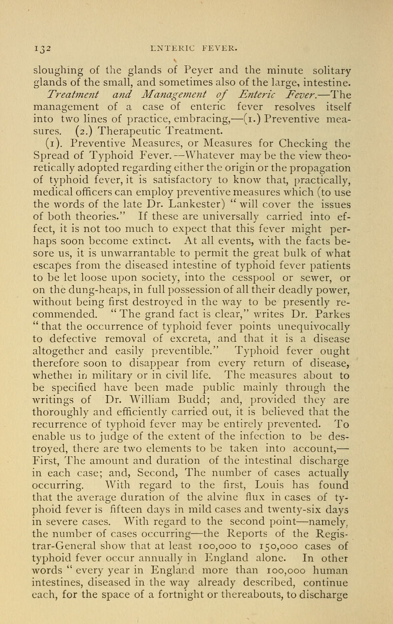 sloughing of the glands of Peyer and the minute solitary glands of the small, and sometimes also of the large, intestine. T^'eatinent and Maiiagement of Enteric Fever.—The management of a case of enteric fever resolves itself into two lines of practice, embracing,'—(i.) Preventive mea- sures. (2.) Therapeutic Treatment. (i). Preventive Measures, or Measures for Checking the Spread of Typhoid Fever. —Whatever may be the view theo- retically adopted regarding either the origin or the propagation of typhoid fever, it is satisfactory to know that, practically, medical officers can employ preventive measures which (to use the words of the late Dr. Lankester)  will cover the issues of both theories. If these are universally carried into ef- fect, it is not too much to expect that this fever might per- haps soon become extinct. At all events, with the facts be- sore us, it is unwarrantable to permit the great bulk of what escapes from the diseased intestine of typhoid fever patients to be let loose upon society, into the cesspool or sewer, or on the dung-heaps, in full possession of all their deadly power, without being first destroyed in the way to be presently re- commended.  The grand fact is clear, writes Dr. Parkes  that the occurrence of typhoid fever points unequivocally to defective removal of excreta, and that it is a disease altogether and easily preventible. Typhoid fever ought therefore soon to disappear from every return of disease, whethei in military or in civil life. The measures about to be specified have been made public mainly through the writings of Dr. William Budd; and, provided they are thoroughly and efficiently carried out, it is believed that the recurrence of typhoid fever may be entirely prevented. To enable us to judge of the extent of the infection to be des- troyed, there are two elements to be taken into account,— First, The amount and duration of the intestinal discharge in each case; and, Second, The number of cases actually occurring. With regard to the first, Louis has found that the average duration of the alvine flux in cases of ty- phoid fever is fifteen days in mild cases and twenty-six days in severe cases. With regard to the second point—namely, the number of cases occurring—the Reports of the Regis- trar-General show that at least 100,000 to 150,000 cases of typhoid fever occur annually in England alone. In other words  every year in England more than 100,000 human intestines, diseased in the way already described, continue each, for the space of a fortnight or thereabouts, to discharge