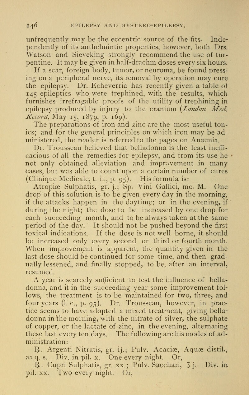 unfrequently may be the eccentric source of the fits. Inde- pendently of its anthelmintic properties, however, both Drs. Watson and Sieveking strongly recommend the use of tur- pentine. It may be given in half-drachm doses every six hours. If a scar, foreign body, tumor, or neuroma, be found press- ing on a peripheral nerve, its removal by operation may cure the epilepsy. Dr. Echeverria has recently given a table of 145 epileptics who were trephined, with the results, which furnishes irrefragable proofs of the utility of trej^hining in epilepsy produced by injury to the cranium {^London Med. Record, May 15, 1879, p. 169). The preparations of iron and zinc arc the most useful ton- ics; and for the general principles on which iron may be ad- ministered, the reader is referred to the pages on An?emia. Dr. Trousseau believed that belladonna is the least ineffi- cacious of all the remedies for epilepsy, and from its use he not only obtained alleviation and improvement in many Cases, but was able to count upon a certain number of cures (Clinique Medicale, t. ii., p. 95). His formula is: Atropiae Sulphatis, gr. j.; Sp. Vini Gallici, mc. M. One drop of this solution is to be given every day in the morning, if the attacks happen in the daytime; or in the evening, if during the night; the dose to be increased by one drop for each succeeding month, and to be always taken at the same period of the day. It should not be pushed beyond the first toxical indications. If the dose is not well borne, it should be increased only every second or third or fourth month. When improvement is apparent, the quantity given in the last dose should be continued for some time, and then grad- ually lessened, and finally stopped, to be, after an interval, resumed. A year is scarcely sufficient to test the influence of bella- donna, and if in the succeeding year some improvement fol- lows, the treatment is to be maintained for two, three, and four years (I.e., p. 95). Dr. Trousseau, however, in prac- tice seems to have adopted a mixed treat^nent, giving bella- donna in'the morning, with the nitrate of silver, the sulphate of copper, or the lactate of zinc, in the evening, alternating these last every ten days. The following are his modes of ad- ministration: ^. Argenti Nitratis, gr. ij.; Pulv. Acaciae, Aquae distil., aaq. s. Div. in pil. x. One every night. Or, %. Cupri Sulphatis, gr. XX.; Pulv. Sacchari, 3 j. Div. in pil. XX. Two every night. Or,