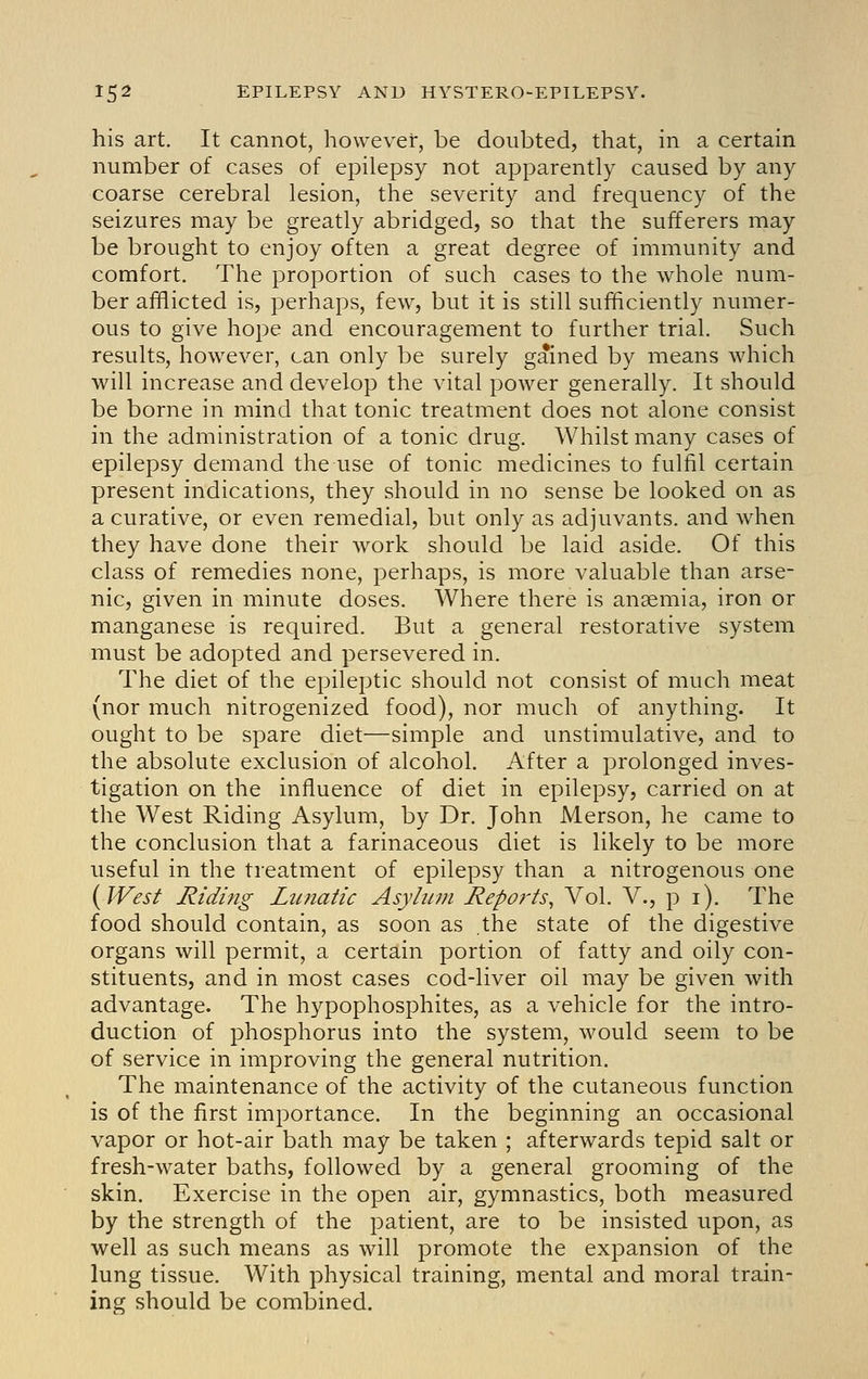 his art. It cannot, however, be doubted, that, in a certain number of cases of epilepsy not apparently caused by any coarse cerebral lesion, the severity and frequency of the seizures may be greatly abridged, so that the sufferers may be brought to enjoy often a great degree of immunity and comfort. The proportion of such cases to the whole num- ber afflicted is, perhaps, few, but it is still sufficiently numer- ous to give hope and encouragement to further trial. Such results, however, can only be surely gained by means which will increase and develop the vital power generally. It should be borne in mind that tonic treatment does not alone consist in the administration of a tonic drug. Whilst many cases of epilepsy demand the use of tonic medicines to fulfil certain present indications, they should in no sense be looked on as a curative, or even remedial, but only as adjuvants, and when they have done their work should be laid aside. Of this class of remedies none, perhaps, is more valuable than arse- nic, given in minute doses. Where there is anaemia, iron or manganese is required. But a general restorative system must be adopted and persevered in. The diet of the epileptic should not consist of much meat (nor much nitrogenized food), nor much of anything. It ought to be spare diet—simple and unstimulative, and to the absolute exclusion of alcohol. After a prolonged inves- tigation on the influence of diet in epilepsy, carried on at the West Riding Asylum, by Dr. John Merson, he came to the conclusion that a farinaceous diet is likely to be more useful in the treatment of epilepsy than a nitrogenous one {West Riding Lunatic Asyhtm Rep07'ts, Vol. V., p i). The food should contain, as soon as the state of the digestive organs will permit, a certain portion of fatty and oily con- stituents, and in most cases cod-liver oil may be given with advantage. The hypophosphites, as a vehicle for the intro- duction of phosphorus into the system, would seem to be of service in improving the general nutrition. The maintenance of the activity of the cutaneous function is of the first importance. In the beginning an occasional vapor or hot-air bath may be taken ; afterwards tepid salt or fresh-water baths, followed by a general grooming of the skin. Exercise in the open air, gymnastics, both measured by the strength of the patient, are to be insisted upon, as well as such means as will promote the expansion of the lung tissue. With physical training, mental and moral train- ing should be combined.