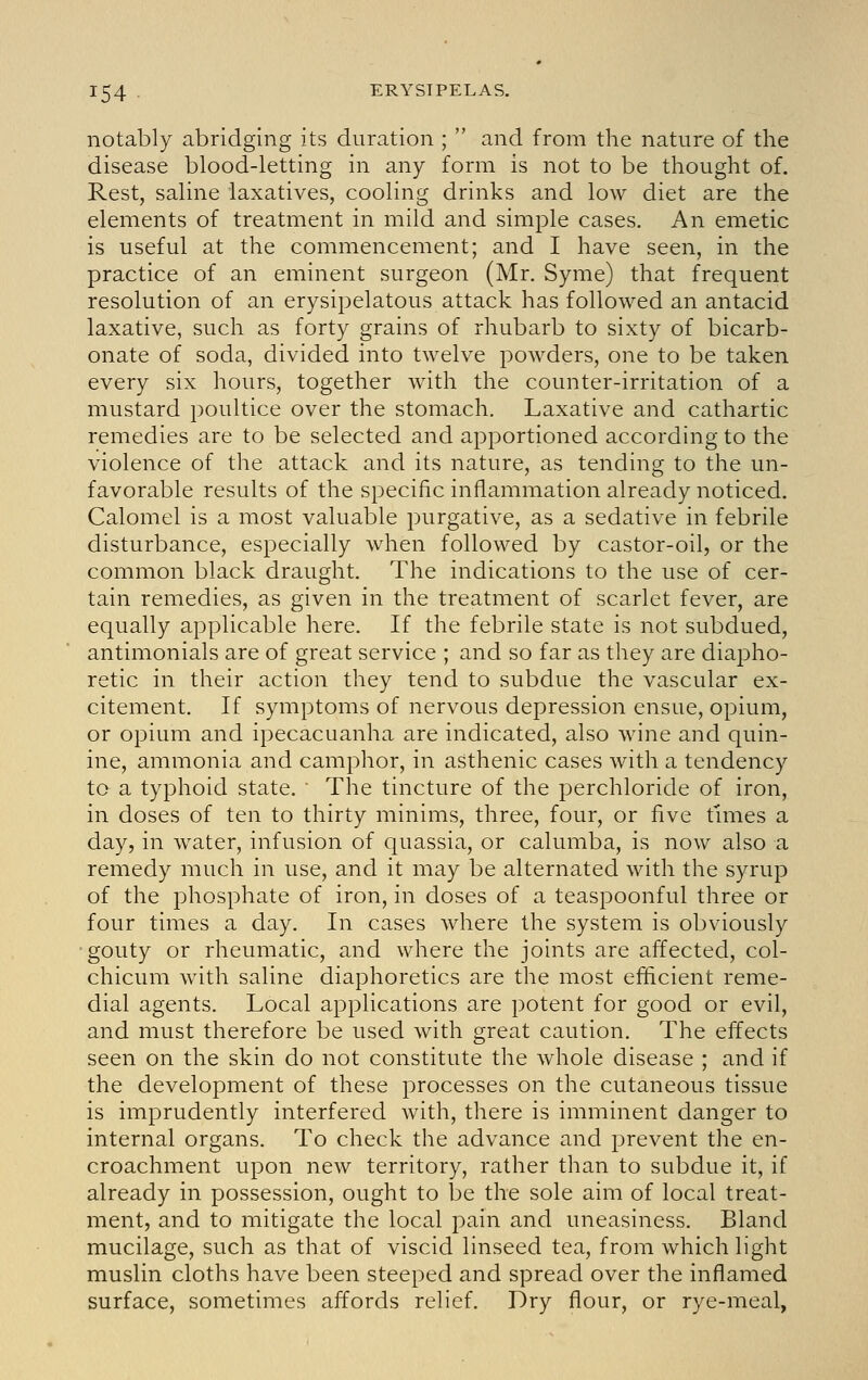 notably abridging its duration ;  and from the nature of the disease blood-letting in any form is not to be thought of. Rest, saline laxatives, cooling drinks and low diet are the elements of treatment in mild and simple cases. An emetic is useful at the commencement; and I have seen, in the practice of an eminent surgeon (Mr. Syme) that frequent resolution of an erysipelatous attack has followed an antacid laxative, such as forty grains of rhubarb to sixty of bicarb- onate of soda, divided into twelve powders, one to be taken every six hours, together with the counter-irritation of a mustard poultice over the stomach. Laxative and cathartic remedies are to be selected and apportioned according to the violence of the attack and its nature, as tending to the un- favorable results of the specific inflammation already noticed. Calomel is a most valuable purgative, as a sedative in febrile disturbance, especially when followed by castor-oil, or the common black draught. The indications to the use of cer- tain remedies, as given in the treatment of scarlet fever, are equally applicable here. If the febrile state is not subdued, antimonials are of great service ; and so far as they are diapho- retic in their action they tend to subdue the vascular ex- citement. If symptoms of nervous depression ensue, opium, or opium and ipecacuanha are indicated, also wine and quin- ine, ammonia and camphor, in asthenic cases with a tendency to a typhoid state.  The tincture of the perchloride of iron, in doses of ten to thirty minims, three, four, or five tmies a day, in water, infusion of quassia, or calumba, is now also a remedy much in use, and it may be alternated with the syrup of the phosphate of iron, in doses of a teaspoonful three or four times a day. In cases where the system is obviously gouty or rheumatic, and where the joints are affected, col- chicum with saline diaphoretics are the most efficient reme- dial agents. Local applications are potent for good or evil, and must therefore be used with great caution. The effects seen on the skin do not constitute the whole disease ; and if the development of these processes on the cutaneous tissue is imprudently interfered with, there is imminent danger to internal organs. To check the advance and prevent the en- croachment upon new territory, rather than to subdue it, if already in possession, ought to be the sole aim of local treat- ment, and to mitigate the local pain and uneasiness. Bland mucilage, such as that of viscid linseed tea, from which light muslin cloths have been steeped and spread over the inflamed surface, sometimes affords relief. Dry flour, or rye-meal,