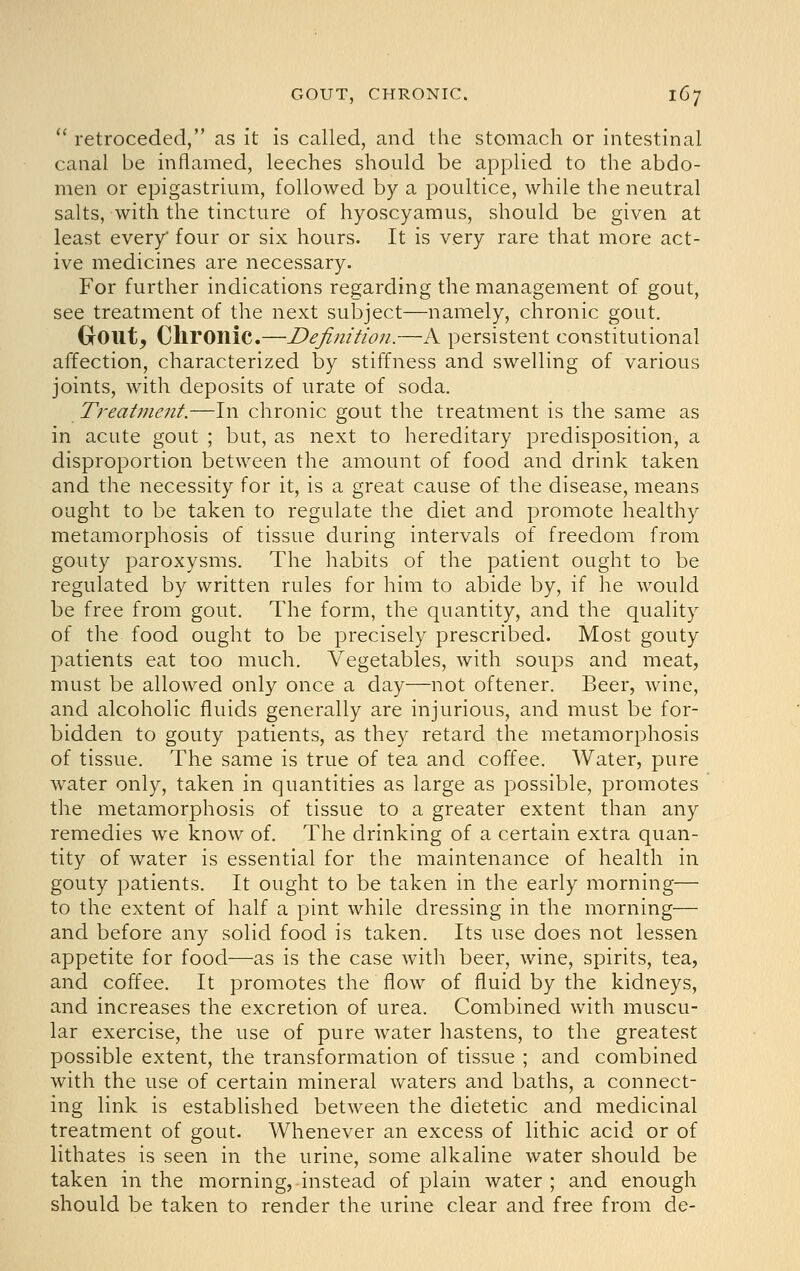  retroceded, as it is called, and the stomach or intestinal canal be inflamed, leeches should be applied to the abdo- men or epigastrium, followed by a poultice, while the neutral salts, with the tincture of hyoscyamus, should be given at least every four or six hours. It is very rare that more act- ive medicines are necessary. For further indications regarding the management of gout, see treatment of the next subject—namely, chronic gout. Gout, Chronic.—Definition.—A persistent constitutional affection, characterized by stiffness and swelling of various joints, with deposits of urate of soda. Treatment.—In chronic gout the treatment is the same as in acute gout ; but, as next to hereditary predisposition, a disproportion between the amount of food and drink taken and the necessity for it, is a great cause of the disease, means ought to be taken to regulate the diet and promote healthy metamorphosis of tissue during intervals of freedom from gouty paroxysms. The habits of the patient ought to be regulated by written rules for him to abide by, if he would be free from gout. The form, the quantity, and the quality of the food ought to be precisely prescribed. Most gouty patients eat too much. Vegetables, with soups and meat, must be allowed only once a day—not oftener. Beer, wine, and alcoholic fluids generally are injurious, and must be for- bidden to gouty patients, as they retard the metamorphosis of tissue. The same is true of tea and coffee. Water, pure water only, taken in quantities as large as possible, promotes the metamorphosis of tissue to a greater extent than any remedies we know of. The drinking of a certain extra quan- tity of water is essential for the maintenance of health in gouty patients. It ought to be taken in the early morning— to the extent of half a pint while dressing in the morning— and before any solid food is taken. Its use does not lessen appetite for food—as is the case with beer, wine, spirits, tea, and coffee. It promotes the flow of fluid by the kidneys, and increases the excretion of urea. Combined with muscu- lar exercise, the use of pure water hastens, to the greatest possible extent, the transformation of tissue ; and combined with the use of certain mineral waters and baths, a connect- ing link is established between the dietetic and medicinal treatment of gout. Whenever an excess of lithic acid or of lithates is seen in the urine, some alkaline water should be taken in the morning, instead of plain water; and enough should be taken to render the urine clear and free from de-