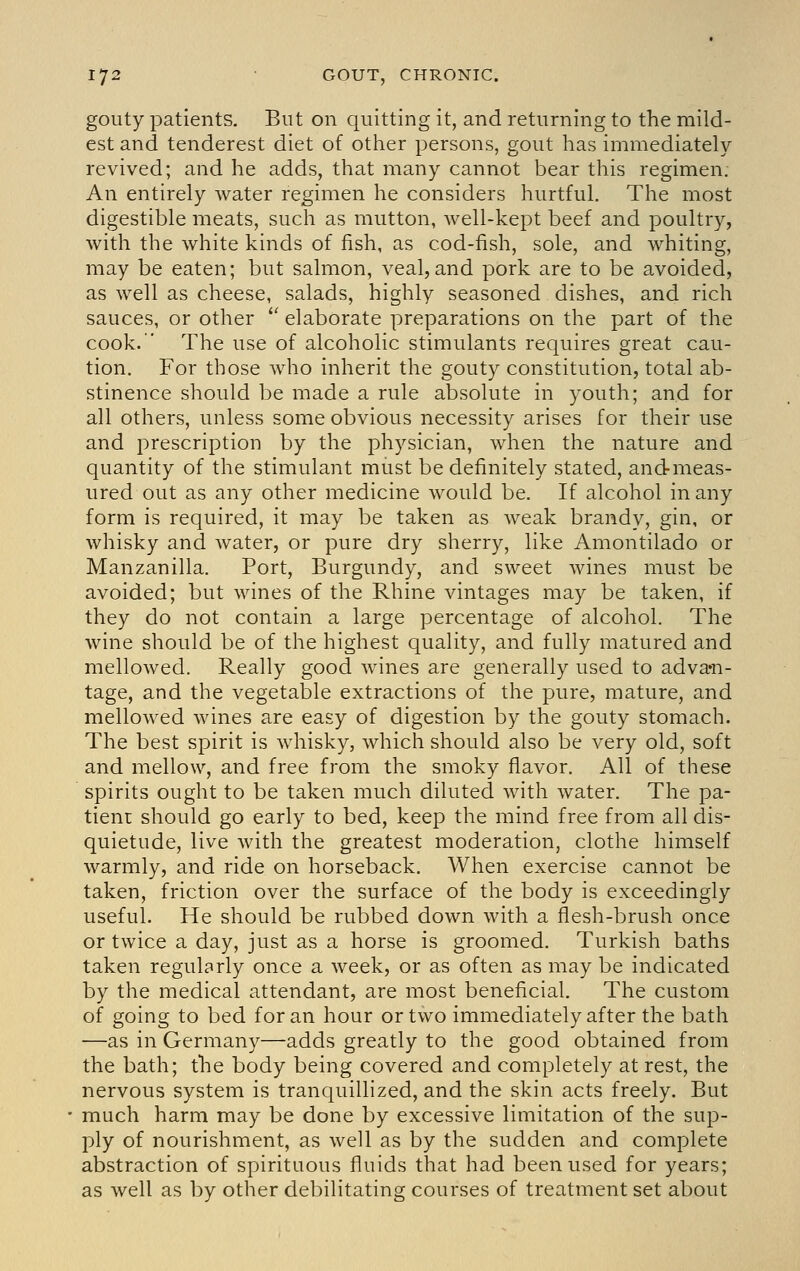 gouty patients. But on quitting it, and returning to the mild- est and tenderest diet of other persons, gout has immediately- revived; and he adds, that many cannot bear this regimen. An entirely water regimen he considers hurtful. The most digestible meats, such as mutton, well-kept beef and poultry, with the white kinds of fish, as cod-fish, sole, and whiting, may be eaten; but salmon, veal, and pork are to be avoided, as well as cheese, salads, highly seasoned dishes, and rich sauces, or other '' elaborate preparations on the part of the cook. The use of alcoholic stimulants requires great cau- tion. For those who inherit the gouty constitution, total ab- stinence should be made a rule absolute in youth; and for all others, unless some obvious necessity arises for their use and prescription by the physician, when the nature and quantity of the stimulant miist be definitely stated, andmeas- ured out as any other medicine would be. If alcohol in any form is required, it may be taken as weak brandy, gin, or whisky and water, or pure dry sherry, like Amontilado or Manzanilla. Port, Burgundy, and sweet wines must be avoided; but wines of the Rhine vintages may be taken, if they do not contain a large percentage of alcohol. The wine should be of the highest quality, and fully matured and mellowed. Really good wines are generally used to adva^n- tage, and the vegetable extractions of the pure, mature, and mellowed wines are easy of digestion by the gouty stomach. The best spirit is whisky, which should also be very old, soft and mellow, and free from the smoky flavor. All of these spirits ought to be taken much diluted with water. The pa- tient should go early to bed, keep the mind free from all dis- quietude, live with the greatest moderation, clothe himself warmly, and ride on horseback. When exercise cannot be taken, friction over the surface of the body is exceedingly useful. He should be rubbed down with a flesh-brush once or twice a day, just as a horse is groomed. Turkish baths taken regularly once a week, or as often as may be indicated by the medical attendant, are most beneficial. The custom of going to bed for an hour or two immediately after the bath —as in Germany—adds greatly to the good obtained from the bath; the body being covered and completely at rest, the nervous system is tranquillized, and the skin acts freely. But much harm may be done by excessive limitation of the sup- ply of nourishment, as well as by the sudden and complete abstraction of spirituous fluids that had been used for years; as well as by other debilitating courses of treatment set about