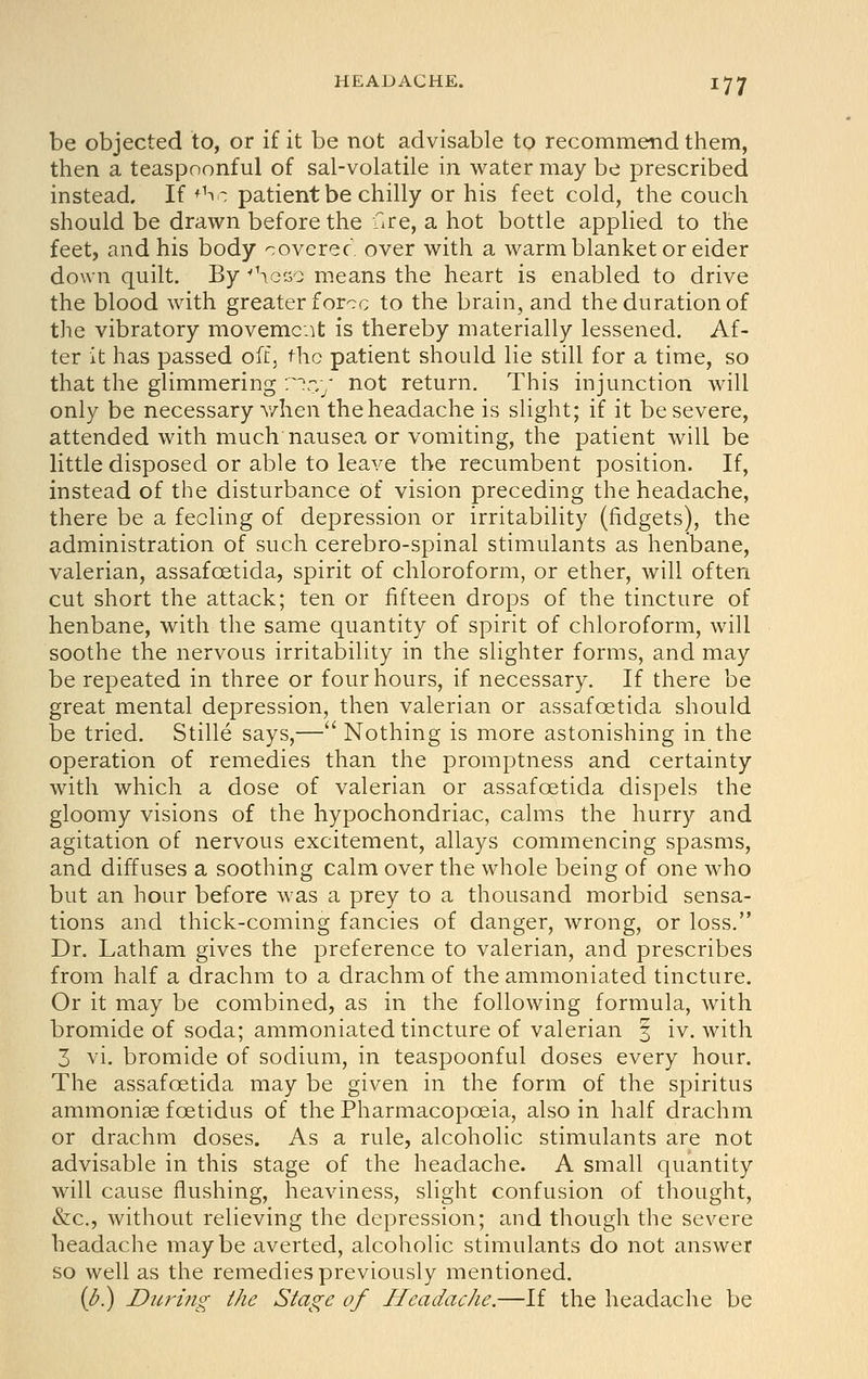 be objected to, or if it be not advisable to recommend them, then a teaspnonful of sal-volatile in water may be prescribed instead. If +^o patient be chilly or his feet cold, the couch should be drawn before the fire, a hot bottle applied to the feet, and his body coverec. over with a warm blanket or eider down quilt. By 'heco means the heart is enabled to drive the blood with greater force to the brain, and the duration of the vibratory movement is thereby materially lessened. Af- ter it has passed off, the patient should lie still for a time, so that the glimmering r')r:y not return. This injunction will only be necessary v/hen the headache is slight; if it be severe, attended with much nausea or vomiting, the patient will be little disposed or able to leave the recumbent position. If, instead of the disturbance of vision preceding the headache, there be a feeling of depression or irritability (fidgets), the administration of such cerebro-spinal stimulants as henbane, valerian, assafoetida, spirit of chloroform, or ether, will often cut short the attack; ten or fifteen drops of the tincture of henbane, with the same quantity of spirit of chloroform, will soothe the nervous irritability in the slighter forms, and may be repeated in three or four hours, if necessary. If there be great mental depression, then valerian or assafoetida should be tried. Stille says,— Nothing is more astonishing in the operation of remedies than the promptness and certainty with which a dose of valerian or assafoetida dispels the gloomy visions of the hypochondriac, calms the hurry and agitation of nervous excitement, allays commencing spasms, and diffuses a soothing calm over the whole being of one who but an hour before was a prey to a thousand morbid sensa- tions and thick-coming fancies of danger, wrong, or loss. Dr. Latham gives the preference to valerian, and prescribes from half a drachm to a drachm of theammoniated tincture. Or it may be combined, as in the following formula, with bromide of soda; ammoniated tincture of valerian J iv. with 3 vi. bromide of sodium, in teaspoonful doses every hour. The assafoetida may be given in the form of the spiritus ammonise foetidus of the Pharmacopoeia, also in half drachm or drachm doses. As a rule, alcoholic stimulants are not advisable in this stage of the headache. A small quantity will cause flushing, heaviness, slight confusion of thought, &c., without relieving the depression; and though the severe headache maybe averted, alcoholic stimulants do not answer so well as the remedies previously mentioned. {^.) Dicring the Stage of Headache.—If the headache be