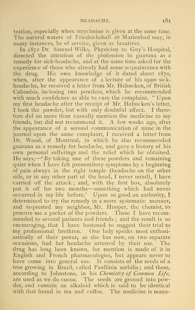 tration, especially when strychnine is given at the same time. The natural waters of Friedrichshall or Marienbad may, in many instances, be of service, given as laxatives. In 1872 Dr. Samuel Wilks, Physician to Guy's Hospital, directed the attention of the profession to guarana as a remedy for sick-headache, and at the same time asked for the experience of those who already had some acquaintance with the drug. His own knowledge of it dated about 1870, when, after the appearance of a lecture of his upon sick- headache, he received a letter from Mr. Helmcken, of British Columbia, inclosing two powders, which he recommended with much confidence as able to cure the complaint.  Upon my first headache after the receipt of Mr. Helmcken's letter, I took the powder, but with only doubtful effect. I there- fore did no more than casually mention the medicine to my friends, but did not recommend it. A few weeks ago, after the appearance of a second communication of mine in the journal upon the same complaint, I received a letter from Dr. Wood, of Montreal, in which he also recommended guarana as a remedy for headache, and gave a history of his own personal sufferings and the relief which he obtained. He says,—' By taking one of these powders and remaining quiet when I have felt premonitory symptoms by a beginning of pain always in the right temple (headache on the other side, or in any other part of the head, I never mind), I have carried off the attack ; and, with the first box, absolutely put it off for two months—something which had never occurred in my life before.' Upon so good an authority, I determined to try the remedy in a more systematic manner, and requested my neighbor, Mr. Hooper, the chemist, to procure me a packet of the powders. These I have recom- mended to several patients and friends ; and the result is so encouraging, that I have hastened to suggest their trial to my professional brethren. One lady speaks most enthusi- astically of their power, as she has now, on two separate occasions, had her headache arrested by their use. The drug has long been known, for mention is made of it in English and French pharmacologies, but appears never to have come into general use. It consists of the seeds of a tree growing in Brazil, called Paullinia sorbilis ; and these, according to Johnstone, in his Che??iistry of Coinmon Life, are used as we do cocoa. The seeds are ground into pow- der, and contain an alkaloid which is said to be identical with that found in tea and coffee. The medicine is manu-