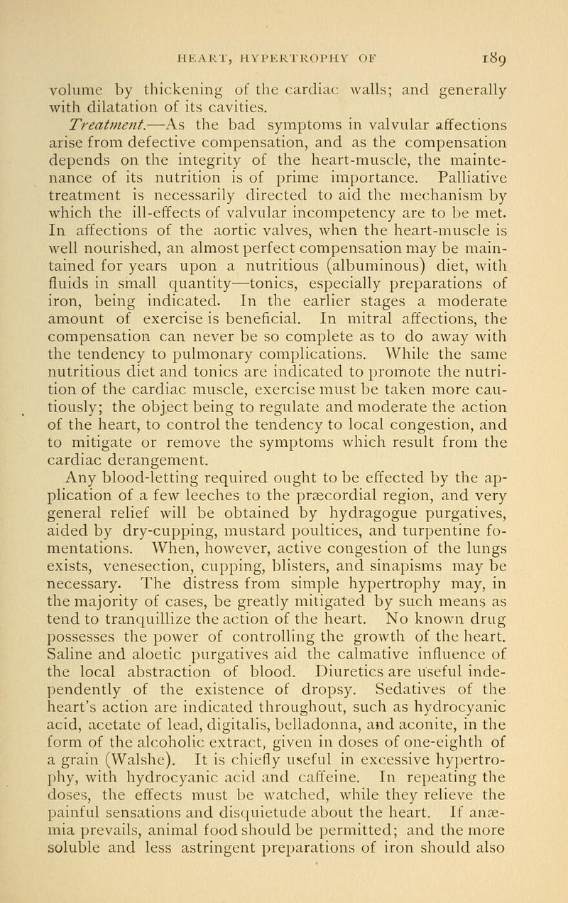 volume by thickening of the cardiac walls; and generally with dilatation of its cavities. Treatment.—As the bad symptoms in valvular affections arise from defective compensation, and as the compensation depends on the integrity of the heart-muscle, the mainte- nance of its nutrition is of prime importance. Palliative treatment is necessarily directed to aid the mechanism by which the ill-effects of valvular incompetency are to be met. In affections of the aortic valves, when the heart-muscle is well nourished, an almost perfect compensation may be main- tained for years upon a nutritious (albuminous) diet, with fluids in small quantity—tonics, especially preparations of iron, being indicated. In the earlier stages a moderate amount of exercise is beneficial. In mitral affections, the compensation can never be so complete as to do away with the tendency to pulmonary complications. While the same nutritious diet and tonics are indicated to promote the nutri- tion of the cardiac muscle, exercise must be taken more cau- tiously; the object being to regulate and moderate the action of the heart, to control the tendency to local congestion, and to mitigate or remove the symptoms which result from the cardiac derangement. Any blood-letting required ought to be effected by the ap- plication of a few leeches to the praecordial region, and very general relief will be obtained by hydragogue purgatives, aided by dry-cupping, mustard poultices, and turpentine fo- mentations. When, however, active congestion of the lungs exists, venesection, cupping, blisters, and sinapisms may be necessary. The distress from simple hypertrophy may, in the majority of cases, be greatly mitigated by such means as tend to tranquillize the action of the heart. No known drug possesses the power of controlling the growth of the heart. Saline and aloetic purgatives aid the calmative influence of the local abstraction of blood. Diuretics are useful inde- pendently of the existence of dropsy. Sedatives of the. heart's action are indicated throughout, such as hydrocyanic acid, acetate of lead, digitalis, belladonna, and aconite, in the form of the alcoholic extract, given in doses of one-eighth of a grain (Walshe). It is chiefly useful in excessive hypertro- phy, with hydrocyanic acid and caffeine. In repeating the doses, the effects must be watched, while they relieve the painful sensations and disquietude about the heart. If anae- mia prevails, animal food should be permitted; and the more soluble and less astringent preparations of iron should also
