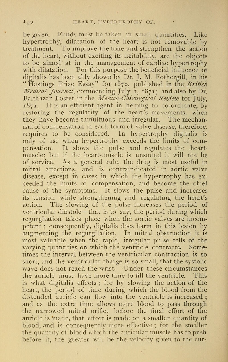 be given. Fluids must be taken in small quantities. Like hypertrophy, dilatation of the heart is not removable b); treatment. To improve the tone and strengthen the action of the heart, without exciting its irritability, are the objects to be aimed at in the management of cardiac hypertrophy with dilatation. For this purpose the beneficial influence of digitalis has been ably shown by Dr. J. M. Fothergill, in his Hastings Prize Essay for 1870, published in tliQ ^ri^isA Medical Journal^ commencing July i, 1871; and also by Dr. Balthazar Foster in the Medico-Chiru7'gical Review for July, 1871. It is an efficient agent in helping to co-ordinate, by restoring the regularity of the heart's movements, when they have become tunlultuous and irregular. The mechan- ism of compensation in each form of valve disease, therefore, requires to be considered. In hypertrophy digitalis is only of use when hypertrophy exceeds the limits of com- pensation. It slows the pulse and regulates the heart- muscle; but if the heart-muscle is unsound it will not be of service. As a general rule, the drug is most useful in mitral affections, and is contraindicated in aortic valve disease, except in cases in which the hypertrophy has ex- ceeded the limits of compensation, and become the chief cause of the symptoms. It slows the pulse and increases its tension while strengthening and regulating the heart's action. The slowing of the pulse increases the period of ventricular diastole—that is to say, the period during which regurgitation takes place when the aortic valves are incom- petent ; consequently, digitalis does harm in this lesion by augmenting the regurgitation. In mitral obstruction it is most valuable when the rapid, irregular pulse tells of the varying quantities on which the ventricle contracts. Some- times the interval between the ventricular contraction is so short, and the ventricular charge is so small, that the systolic wave does not reach the wrist. Under these circumstances the auricle must have more time to fill the ventricle. This is what digitalis effects ; for by slowing the action of the heart, the period of time during which the blood from the distended auricle can flow into the ventricle is increased ; and as the extra time allows more blood to pass through the narrowed mitral orifice before the final effort of the auricle is 'made, that effort is made on a smaller quantity of blood, and is consequently more effective ; for the smaller the quantity of blood which the auricular muscle has to push before it, the greater will be the velocity given to the cur-