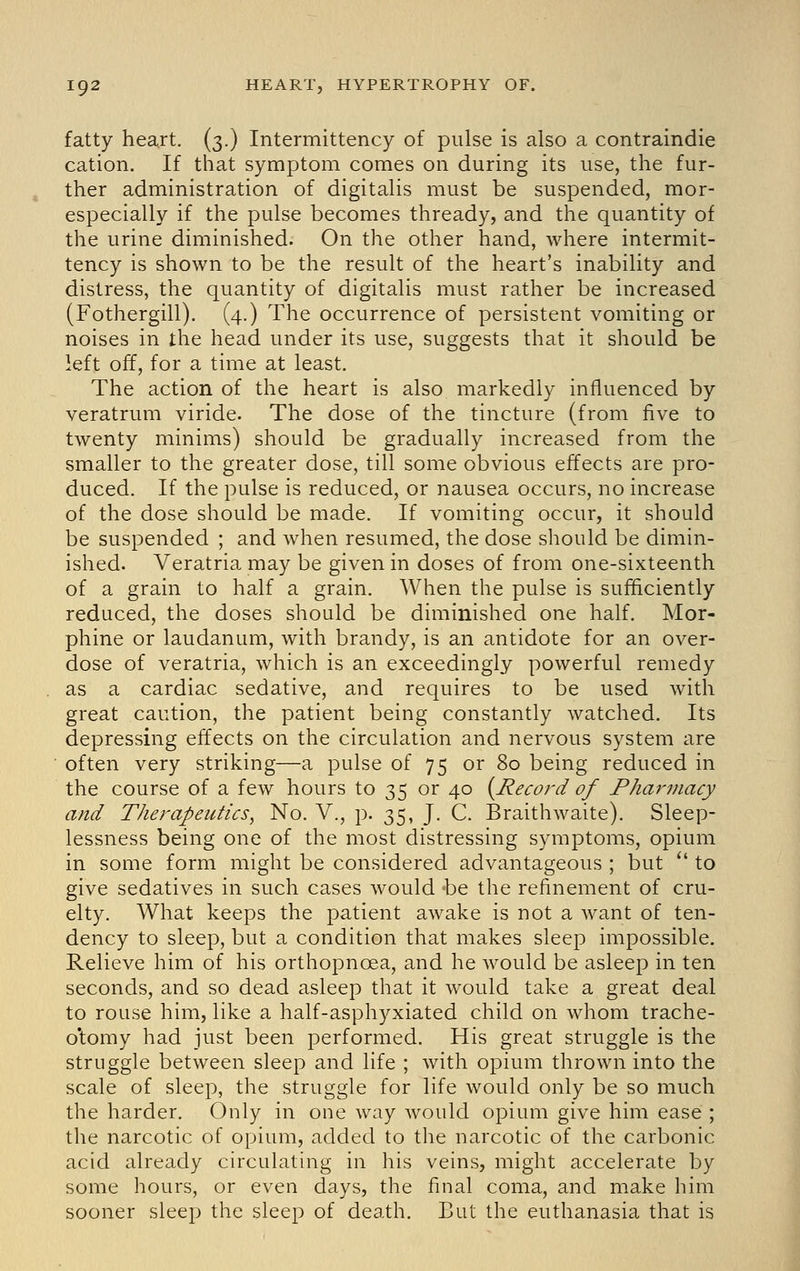 fatty heart. (3.) Intermittency of pulse is also a contraindie cation. If that symptom comes on during its use, the fur- ther administration of digitalis must be suspended, mor- especially if the pulse becomes thready, and the quantity of the urine diminished. On the other hand, where intermit- tency is shown to be the result of the heart's inability and distress, the quantity of digitalis must rather be increased (Fothergill). (4.) The occurrence of persistent vomiting or noises in the head under its use, suggests that it should be left off, for a time at least. The action of the heart is also markedly influenced by veratrum viride. The dose of the tincture (from five to twenty minims) should be gradually increased from the smaller to the greater dose, till some obvious effects are pro- duced. If the pulse is reduced, or nausea occurs, no increase of the dose should be made. If vomiting occur, it should be suspended ; and when resumed, the dose should be dimin- ished. Veratria may be given in doses of from one-sixteenth of a grain to half a grain. When the pulse is sufficiently reduced, the doses should be diminished one half. Mor- phine or laudanum, with brandy, is an antidote for an over- dose of veratria, which is an exceedingly powerful remedy as a cardiac sedative, and requires to be used with great caution, the patient being constantly watched. Its depressing effects on the circulation and nervous system are often very striking—a pulse of 75 or 80 being reduced in the course of a few hours to 35 or 40 (^Record of Fharmacy and Therapeutics, No. V., p. 35, J. C. Braithwaite). Sleep- lessness being one of the most distressing symptoms, opium in some form might be considered advantageous ; but *' to give sedatives in such cases would be the refinement of cru- elty. What keeps the patient awake is not a want of ten- dency to sleep, but a condition that makes sleep impossible. Relieve him of his orthopnoea, and he would be asleep in ten seconds, and so dead asleep that it would take a great deal to rouse him, like a half-asphyxiated child on whom trache- o'tomy had just been performed. His great struggle is the struggle between sleep and life ; with opium thrown into the scale of sleep, the struggle for life would only be so much the harder. Only in one way would opium give him ease ; the narcotic of opium, added to the narcotic of the carbonic acid already circulating in his veins, might accelerate by some hours, or even days, the final coma, and make him sooner sleep the sleep of death. But the euthanasia that is