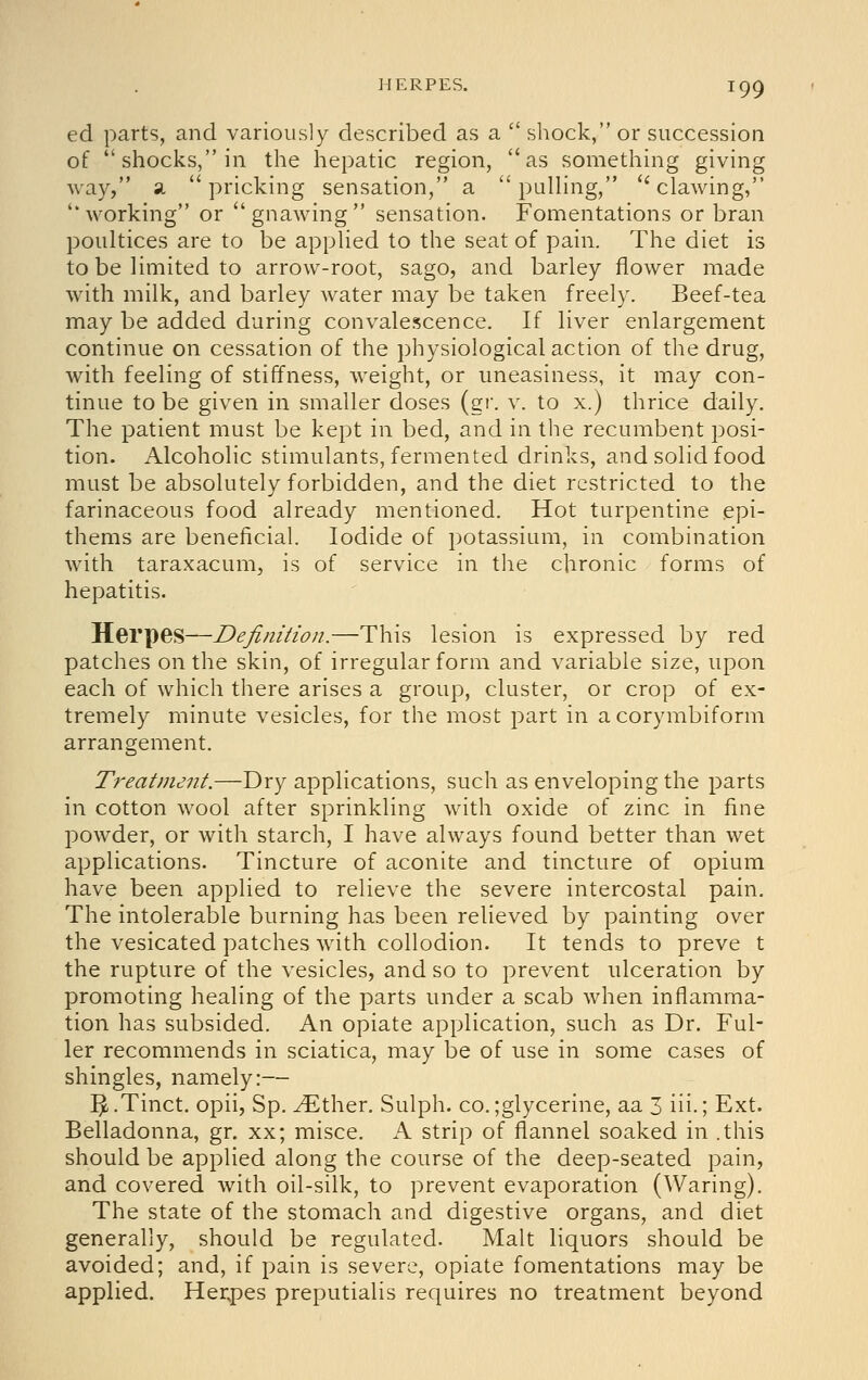 ed parts, and variously described as a  shock, or succession of shocks, in the hepatic region, as something giving way, a pricking sensation, a  pulHng, ''clawing, working or gnawing sensation. Fomentations or bran poultices are to be applied to the seat of pain. The diet is to be limited to arrow-root, sago, and barley flower made with milk, and barley water may be taken freely. Beef-tea may be added during convalescence. If liver enlargement continue on cessation of the physiological action of the drug, with feeling of stiffness, weight, or uneasiness, it may con- tinue to be given in smaller doses (gr. v. to x.) thrice daily. The patient must be kept in bed, and in the recumbent j^osi- tion. Alcoholic stimulants, fermented drinks, and solid food must be absolutely forbidden, and the diet restricted to the farinaceous food already mentioned. Hot turpentine epi- thems are beneficial. Iodide of potassium, in combination with taraxacum, is of service in the chronic forms of hepatitis. Herpes—Definition.—This lesion is expressed by red patches on the skin, of irregular form and variable size, upon each of which there arises a group, cluster, or crop of ex- tremely minute vesicles, for the most part in acorymbiform arrangement. Treatment.—Dry applications, such as enveloping the parts in cotton wool after sprinkling with oxide of zinc in fine powder, or with starch, I have always found better than wet applications. Tincture of aconite and tincture of opium have been applied to relieve the severe intercostal pain. The intolerable burning has been relieved by painting over the vesicated patches with collodion. It tends to preve t the rupture of the vesicles, and so to prevent ulceration by promoting healing of the parts under a scab when inflamma- tion has subsided. An opiate application, such as Dr. Ful- ler recommends in sciatica, may be of use in some cases of shingles, namely:— ^ .Tinct. opii, Sp. ^ther. Sulph. co. ;glycerine, aa 3 iii.; Ext. Belladonna, gr. xx; misce. A strip of flannel soaked in .this should be applied along the course of the deep-seated pain, and covered with oil-silk, to prevent evaporation (Waring). The state of the stomach and digestive organs, and diet generally, should be regulated. Malt liquors should be avoided; and, if pain is severe, opiate fomentations may be applied. Herpes preputialis requires no treatment beyond