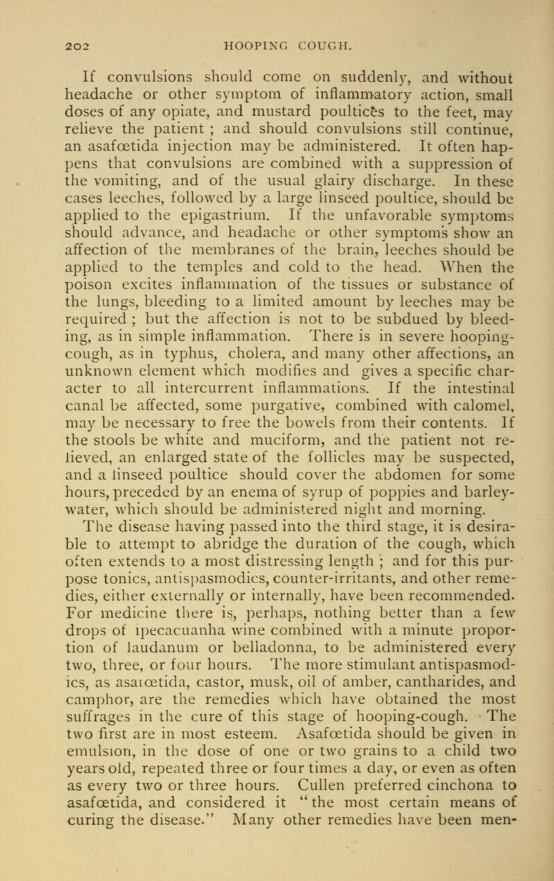 If convulsions should come on suddenly, and without headache or other symptom of inflammatory action, small doses of any opiate, and mustard poultic&s to the feet, may relieve the patient ; and should convulsions still continue, an asafoetida injection may be administered. It often hap- pens that convulsions are combined with a suppression of the vomiting, and of the usual glairy discharge. In these cases leeches, followed by a large linseed poultice, should be applied to the epigastrium. If the unfavorable symptoms should advance, and headache or other symptoms show an affection of the membranes of the brain, leeches should be applied to the temples and cold to the head. When the poison excites inflammation of the tissues or substance of the lungs, bleeding to a limited amount by leeches may be required ; but the affection is not to be subdued by bleed- ing, as in simple inflammation. There is in severe hooping- cough, as in typhus, cholera, and many other affections, an unknown element which modifies and gives a specific char- acter to all intercurrent inflammations. If the intestinal canal be affected, some purgative, combined with calomel, may be necessary to free the bowels from their contents. If the stools be white and muciform, and the patient not re- lieved, an enlarged state of the follicles may be suspected, and a linseed poultice should cover the abdomen for some hours, preceded by an enema of syrup of poppies and barley- water, which should be administered night and morning. The disease having passed into the third stage, it is desira- ble to attempt to abridge the duration of the cough, which often extends to a most distressing length '; and for this pur- pose tonics, antispasm-odics, counter-irritants, and other reme- dies, either externally or internally, have been recommended. For medicine there is, perhaps, nothing better than a few drops of ipecacuanha wine combined with a minute propor- tion of laudanum or belladonna, to be administered every two, three, or four hours. The more stimulant antispasmod- ics, as asaioetida, castor, musk, oil of amber, cantharides, and camphor, are the remedies which have obtained the most suffrages in the cure of this stage of hooping-cough. • The two first are in most esteem. Asafoetida should be given in emulsion, in the dose of one or two grains to a child two years old, repeated three or four times a day, or even as often as every two or three hours. Cullen preferred cinchona to asafoetida, and considered it  the most certain means of curing the disease. Many other remedies have been men-