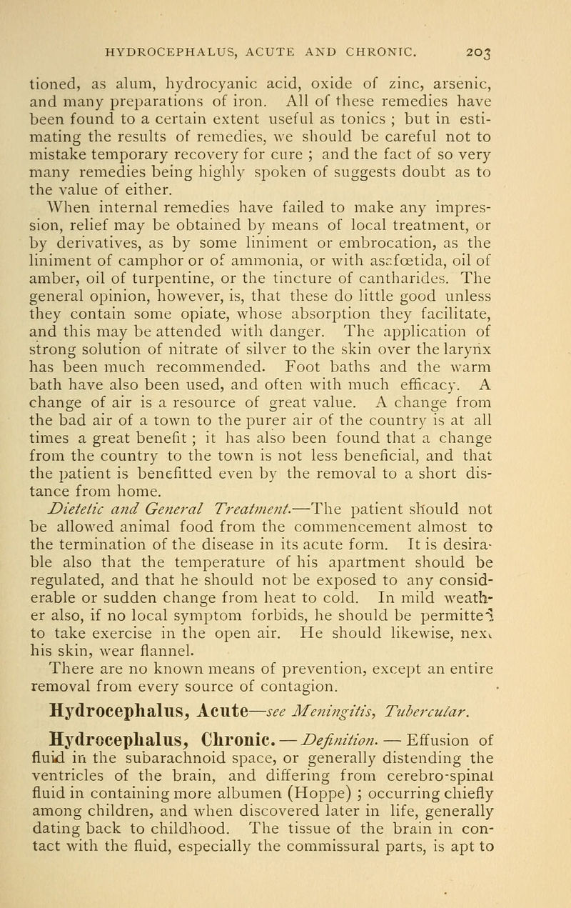 lioned, as alum, hydrocyanic acid, oxide of zinc, arsenic, and many preparations of iron. All of these remedies have been found to a certain extent useful as tonics ; but in esti- mating the results of remedies, we should be careful not to mistake temporary recovery for cure ; and the fact of so very many remedies being highly spoken of suggests doubt as to the value of either. When internal remedies have failed to make any impres- sion, relief may be obtained by means of local treatment, or by derivatives, as by some liniment or embrocation, as the liniment of camphor or of ammonia, or with ascfoetida, oil of amber, oil of turpentine, or the tincture of cantharides. The general opinion, however, is, that these do little good unless they contain some opiate, whose absorption they facilitate, and this may be attended with danger. The application of strong solution of nitrate of silver to the skin over the larynx has been much recommended. Foot baths and the warm bath have also been used, and often with much efficacy. A change of air is a resource of great value. A change from the bad air of a town to the purer air of the country is at all times a great benefit ; it has also been found that a change from the country to the town is not less beneficial, and that the patient is benefitted even by the removal to a short dis- tance from home. Dietetic and General Treatment.—The patient should not be allowed animal food from the commencement almost to the termination of the disease in its acute form. It is desira- ble also that the temperature of his apartment should be regulated, and that he should not be exposed to any consid- erable or sudden change from heat to cold. In mild weath- er also, if no local symptom forbids, he should be permitted to take exercise in the open air. He should likewise, nexi. his skin, wear flannel. There are no known means of prevention, except an entire removal from every source of contagion. Hydrocephalus^ Acute—see Me7iingitis, Tubercular. Hydroceplialus, Chronic. — Definition. — Effusion of fluid in the subarachnoid space, or generally distending the ventricles of the brain, and differing from cerebro-spinal fluid in containing more albumen (Hoppe) ; occurring chiefly among children, and when discovered later in life, generally dating back to childhood. The tissue of the brain in con- tact with the fluid, especially the commissural parts, is apt to