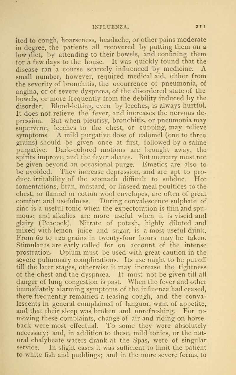 ited to cough, hoarseness, headache, or other pains moderate in degree, the patients all recovered by putting them on a low diet, by attending to their bowels, and confining them for a few days to the house. It was quickly found that the disease ran a course scarcely influenced by medicine. A small number, however, required medical aid, either from the severity of bronchitis, the occurrence of pneumonia, of angina, or of severe dyspnoea, of the disordered state of the bowels, or more frequently from the debility induced by the disorder. Blood-letting, even by leeches, is always hurtful. It does not relieve the fever, and increases the nervous de- pression. But when pleurisy, bronchitis, or pneumonia may supervene, leeches to the chest, or cupping, may relieve symptoms. A mild purgative dose of calomel (one to three grains) should be given once at first, followed by a saline purgative. Dark-colored motions are brought away, the spirits improve, and the fever abates. But mercury must not be given beyond an occasional purge. Emetics are also to be avoided. They increase depression, and are apt to pro- duce irritability of the stomach difficult to subdue. Hot fomentations, bran, mustard, or linseed meal poultices to the chest, or flannel or cotton wool envelopes, are often of great comfort and usefulness. During convalescence sulphate of zinc is a useful tonic when the expectoration is thin and spu- mous; and alkalies are more useful when it is viscid and glairy (Peacock). Nitrate of potash, highly diluted and mixed with lemon juice and sugar, is a most useful drink. From 60 to 120 grains in twenty-four hours may be taken. Stimulants are early called for on account of the intense prostration. Opium must be used with great caution in the severe pulmonary complications. Its use ought to be put off till the later stages, otherwise it may increase the tightness of the chest and the dyspnoea. It must not be given till all danger of lung congestion is past. When the fever and other immediately alarming symptoms of the influenza had ceased, there frequently remained a teasing cough, and the conva- lescents in general complained of languor, want of appetite, and that their sleep was broken and unrefreshing. For re- moving these complaints, change of air and riding on horse- back were most effectual. To some they were absolutely necessary; and, in addition to these, mild tonics, or the nat- ural chalybeate waters drank at the Spas, were of singular service. In slight cases it was sufficient to limit the patient to white fish and puddings; and in the more severe forms, to