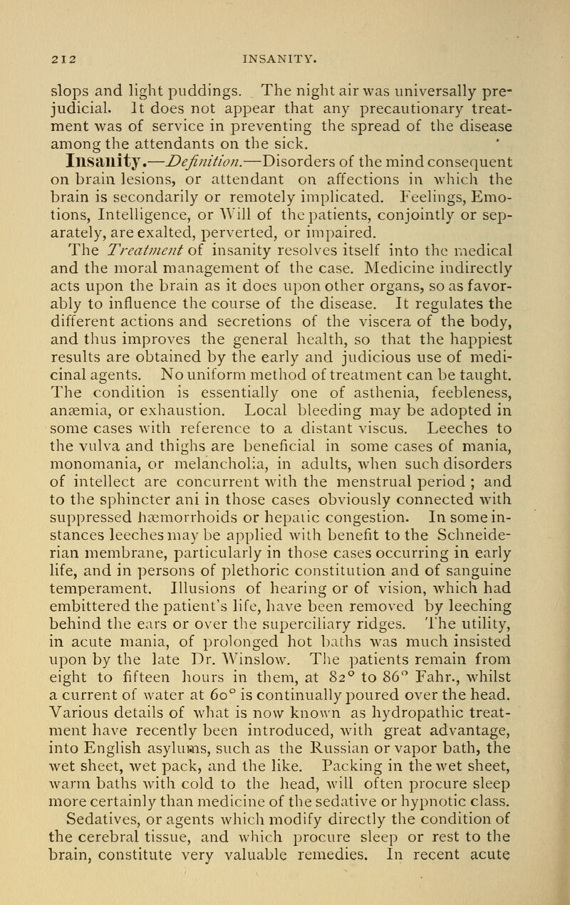 slops and light puddings. The night air was universally pre- judicial. It does not appear that any precautionary treat- ment was of service in preventing the spread of the disease among the attendants on the sick. Insanity.—Definition.—Disorders of the mind consequent on brain lesions, or attendant on affections in which the brain is secondarily or remotely impHcated, Feelings, Emo- tions, Intelligence, or Will of the patients, conjointly or sep- arately, are exalted, perverted, or impaired. The Treatment of insanity resolves itself into the medical and the moral management of the case. Medicine indirectly acts upon the brain as it does upon other organs, so as favor- ably to influence the course of the disease. It regulates the different actions and secretions of the viscera of the body, and thus improves the general health, so that the happiest results are obtained by the early and judicious use of medi- cinal agents. No uniform method of treatment can be taught. The condition is essentially one of asthenia, feebleness, anaemia, or exhaustion. Local bleeding may be adopted in some cases with reference to a distant viscus. Leeches to the vulva and thighs are beneficial in some cases of mania, monomania, or melancholia, in adults, when such disorders of intellect are concurrent with the menstrual period ; and to the sphincter ani in those cases obviously connected with suppressed haemorrhoids or hepaiic congestion. In some in- stances leeches may be applied with benefit to the Schneide- rian membrane, particularly in those cases occurring in early life, and in persons of plethoric constitution and of sanguine temperament. Illusions of hearing or of vision, which had embittered the patient's life, have been removed by leeching behind the ears or over the superciliary ridges. The utility, in acute mania, of prolonged hot baths was much insisted upon by the late Dr. Winslow. The patients remain from eight to fifteen hours in them, at 82'^ to 86 Fahr., whilst a current of water at 60° is continually poured over the head. Various details of what is now known as hydropathic treat- ment have recently been introduced, with great advantage, into English asylums, such as the Russian or vapor bath, the wet sheet, wet pack, and the like. Packing in the wet sheet, warm baths with cold to the head, will often procure sleep more certainly than medicine of the sedative or hypnotic class. Sedatives, or agents which modify directly the condition of the cerebral tissue, and which procure sleep or rest to the brain, constitute very valuable remedies. In recent acute