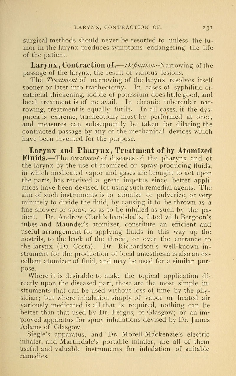 surgical methods should never be resorted to unless the tu- mor in the larynx produces symptoms endangering the life of the patient. Larynx, Contraction of.—Defrnitioji.-'Nd^rrowmg of the passage of the larynx, the result of various lesions. The Treat7?ie7it of narrowing of the larynx resolves itself sooner or later into tracheotomy. In cases of syphilitic ci- catricial thickening, iodide of potassium does little good, and local treatment is of no avail. In chronic tubercular nar- rowing, treatment is equally futile. In all cases, if the dys- pnoea is extreme, tracheotomy must be performed at once, and measures can subsequently be taken for dilating the contracted passage by any of the mechanical devices which have been invented for the purpose. Larynx and Pharynx, Treatment of by Atomized Fluids.—The treatment of diseases of the pharynx and of the larynx by the use of atomized or spray-producing fluids, in which medicated vapor and gases are brought to act upon the parts, has received a great impetus since better appli- ances have been devised for using such remedial agents. The aim of such instruments is to atomize or pulverize, or very minutely to divide the fluid, by causing it to be thrown as a fine shower or spray, so as to be inhaled as such by the pa- tient. Dr. Andrew Clark's hand-balls, fitted with Bergoon's tubes and Maunder's atomizer, constitute an efficient and useful arrangement for applying fluids in this way up the nostrils, to the back of the throat, or over the entrance to the larynx (Da Costa). Dr. Richardson's well-known in- strument for the production of local anaesthesia is also an ex- cellent atomizer of fluid, and may be used for a similar pur- pose. Where it is desirable to make the topical application di- rectly upon the diseased part, these are the most simple in- struments that can be used without loss of time by the phy- sician; but where inhalation simply of vapor or heated air variously medicated is all that is required, nothing can be better than that used by Dr. Fergus, of Glasgow; or an im- proved apparatus for spray inhalations devised by Dr. James Adams of Glasgow. Siegle's apparatus, and Dr. Morell-Mackenzie's electric inhaler, and Martindale's portable inhaler, are all of them useful and valuable instruments for inhalation of suitable remedies.