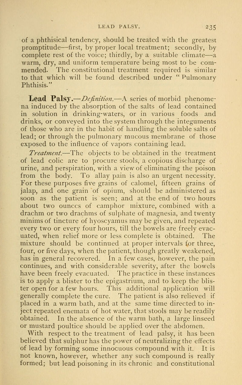 of a phthisical tendency, should be treated with the greatest promptitude—first, by proper local treatment; secondly, by complete rest of the voice; thirdly, by a suitable climate—a warm, dry, and uniform temperature being most to be com- mended. The constitutional treatment required is similar to that which will be found described under  Pulmonary Phthisis. Lead Palsy.—Definition.—A series of morbid phenome- na induced by the absorption of the salts of lead contained in solution in drinking-waters, or in various foods and drinks, or conveyed into the system through the integuments of those who are in the habit of handling the soluble salts of lead; or through the pulmonary mucous membrane of those exposed to the influence of vapors containing lead. Treatment.—The objects to be obtained in the treatment of lead colic are to procure stools, a copious discharge of urine, and perspiration, with a view of eliminating the poison from the body. To allay pain is also an urgent necessity. For these purposes five grains of calomel, fifteen grains of jalap, and one grain of opium, should be administered as soon as the patient is seen; and at the end of two hours about two ounces of camphor mixture, combined with a drachm or two drachms of sulphate of magnesia, and twenty minims of tincture of hyoscyamus may be given, and repeated every two or every four hours, till the bowels are freely evac- uated, when relief more or less complete is obtained. The mixture should be continued at proper intervals for three, four, or five days, when the patient, though greatly weakened, has in general recovered. In a few cases, however, the pain continues, and with considerable severity, after the bowels have been freely evacuated. The practice in these instances is to apply a blister to the epigastrium, and to keep the blis- ter open for a few hours. This additional application will generally complete the cure. The patient is also relieved if placed in a warm bath, and at the same time directed to in- ject repeated enemata of hot water, that stools may be readily obtained. In the absence of the warm bath, a large linseed or mustard poultice should be applied over the abdomen. With respect to the treatment of lead palsy, it has been believed that sulphur has the power of neutralizing the effects of lead by forming some innocuous compound with it. It is not known, however, whether any such compound is really formed; but lead poisoning in its chronic and constitutional