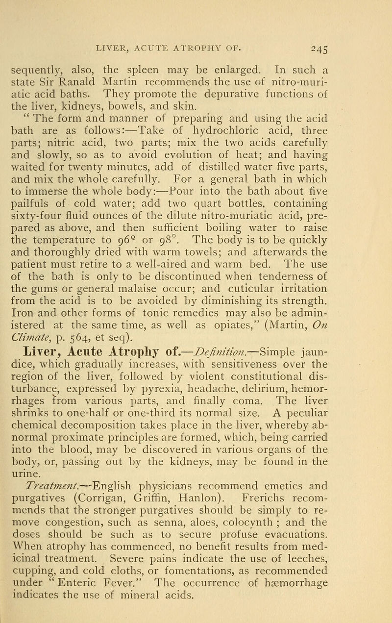 sequently, also, the spleen may be enlarged. In such a state vSir Ranald Martin recommends the use of nitro-muri- atic acid baths. They promote the depurative functions of the liver, kidneys, bowels, and skin.  The form and manner of preparing and using the acid bath are as follows:—Take of hydrochloric acid, three parts; nitric acid, two parts; mix the two acids carefully and slowly, so as to avoid evolution of heat; and having waited for twenty minutes, add of distilled water five parts, and mix the whole carefully. For a general bath in which to immerse the whole body:—Pour into the bath about five pailfuls of cold water; add two quart bottles, containing sixty-four fluid ounces of the dilute nitro-muriatic acid, pre- pared as above, and then sufficient boiling water to raise the temperature to 96^ or 98°. The body is to be quickly and thoroughly dried with warm towels; and afterwards the patient must retire to a well-aired and warm bed. The use of the bath is only to be discontinued when tenderness of the gums or general malaise occur; and cuticular irritation from the acid is to be avoided by diminishing its strength. Iron and other forms of tonic remedies may also be admin- istered at the same time, as well as opiates, (Martin, On Climate^ p. 564, et seq). Liver^ Acute Atrophy of.—Definition.—Simple jaun- dice, which gradually increases, with sensitiveness over the region of the liver, followed by violent constitutional dis- turbance, expressed by pyrexia, headache, delirium, hemor- rhages i'rom various parts, and finally coma. The liver shrinks to one-half or one-third its normal size. A peculiar chemical decomposition takes place in the liver, whereby ab- normal proximate principles are formed, which, being carried into the blood, may be discovered in various organs of the body, or, passing out by the kidneys, may be found in the urine. Z'r<?<^//7z^7z/.-—English physicians recommend emetics and purgatives (Corrigan, Griffin, Hanlon). Frerichs recom- mends that the stronger purgatives should be simply to re- move congestion, such as senna, aloes, colocynth ; and the doses should be such as to secure profuse evacuations. When atrophy has commenced, no benefit results from med- icinal treatment. Severe pains indicate the use of leeches, cupping, and cold cloths, or fomentations, as recommended under Enteric Fever. The occurrence of haemorrhage indicates the use of mineral acids.