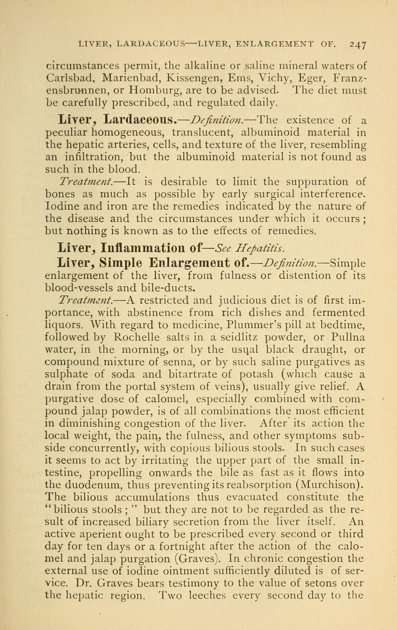 circumstances permit, the alkaline or saline mineral waters of Carlsbad, Marienbad, Kissengen, Ems, Vichy, Eger, Franz- ensbrunnen, or Homburg, are to be advised. The diet must be carefully prescribed, and regulated daily. Liver^ LardaceOUS.—Definitio7i.—T\\Q existence of a peculiar homogeneous, translucent, albuminoid material in the hepatic arteries, cells, and texture of the liver, resembling an infiltration, but the albuminoid material is not found as such in the blood. Treatment.—It is desirable to limit the suppuration of bones as much as possible by early surgical interference. Iodine and iron are the remedies indicated by the nature of the disease and the circumstances under which it occurs ; but nothing is known as to the effects of remedies. Liver^ Inflammation of—See Hepatitis. Lirer, Simple Enlargement of.—Definition.—Simple enlargement of the liver, from fulness or distention of its blood-vessels and bile-ducts. Treatment.—A restricted and judicious diet is of first im- portance, with abstinence from rich dishes and fermented liquors. With regard to medicine, Plummer's pill at bedtime, followed by Rochelle salts in a seidlitz powder, or Pullna water, in the morning, or by the usual black draught, or compound mixture of senna, or by such saline purgatives as sulphate of soda and bitartrate of potash (which cause a drain from the portal system of veins), usually give relief. A purgative dose of calomel, especially combined with com- pound jalap powder, is of all combinations the most efficient in diminishing congestion of the liver. After its action the local weight, the pain, the fulness, and other symptoms sub- side concurrently, with copious bilious stools. In such cases it seems to act by irritating the upper part of the small in- testine, propelling onwards the bile as fast as it flows into the duodenum, thus preventing its reabsorption (Murchison). The bilious accumulations thus evacuated constitute the bilious stools ;  but they are not to be regarded as the re- sult of increased biliary secretion from the liver itself. An active aperient ought to be prescribed every second or third day for ten days or a fortnight after the action of the calo- mel and jalap purgation (Graves). In chronic congestion the external use of iodine ointment sufficiently diluted is of ser- vice. Dr. Graves bears testimony to the value of setons over the hepatic region. Two leeches every second day to the