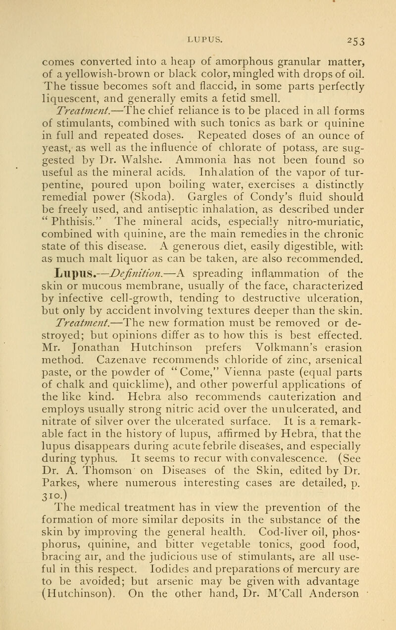 comes converted into a heap of amorphous granular matter, of a yellowish-brown or black color, mingled with drops of oil. The tissue becomes soft and flaccid, in some parts perfectly liquescent, and generally emits a fetid smell. Treatment.—The chief reliance is to be placed in all forms of stimulants, combined with such tonics as bark or quinine in full and repeated doses. Repeated doses of an ounce of yeast, as well as the influence of chlorate of potass, are sug- gested by Dr. Walshe. Ammonia has not been found so useful as the mineral acids. Inhalation of the vapor of tur- pentine, poured upon boiling water, exercises a distinctly remedial power (Skoda). Gargles of Condy's fluid should be freely used, and antiseptic inhalation, as described under  Phthisis. The mineral acids, especially nitro-muriatic, combined with quinine, are the main remedies in the chronic state of this disease. A generous diet, easily digestible, with as much malt liquor as can be taken, are also recommended. Lupus.—Definition.—A spreading inflammation of the skin or mucous membrane, usually of the face, characterized by infective cell-growth, tending to destructive ulceration, but only by accident involving textures deeper than the skin. Treat77ient.—The new formation must be removed or de- stroyed; but opinions differ as to how this is best eifected. Mr. Jonathan Hutchinson prefers Volkmann's erasion method. Cazenave recommends chloride of zinc, arsenical paste, or the powder of ''Come, Vienna paste (equal parts of chalk and quicklime), and other powerful applications of the like kind. Hebra also recommends cauterization and employs usually strong nitric acid over the unulcerated, and nitrate of silver over the ulcerated surface. It is a remark- able fact in the history of lupus, affirmed by Hebra, that the lupus disappears during acute febrile diseases, and especially during typhus. It seems to recur with convalescence. (See Dr. A. Thomson on Diseases of the Skin, edited by Dr. Parkes, where numerous interesting cases are detailed, p. The medical treatment has in view the prevention of the formation of more similar deposits in the substance of the skin by improving the general health. Cod-liver oil, phos- phorus, quinine, and bitter vegetable tonics, good food, bracing air, and the judicious use of stimulants, are all use- ful in this respect. Iodides and preparations of mercury are to be avoided; but arsenic may be given with advantage (Hutchinson). On the other hand, Dr. M'Call Anderson