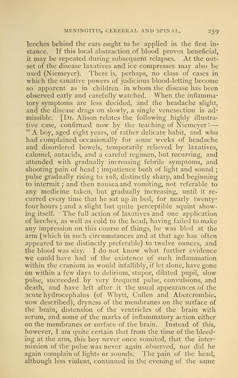 leeches behind the ears ought to be applied in the first in- stance. If this local abstraction of blood proves beneficial, it may be repeated during subsequent relapses. At the out- set of the disease laxatives and ice compresses may also be used (Niemeyer). There is, perhaps, no class of cases in which the sanative powers of judicious blood-letting become so apparent as in children in whom the disease has been observed early and carefully watched. When the inflamma- tory symptoms are less decided, and the headache slight, and the disease drags on slowly, a single venesection is ad- missible. [Dr. Alison relates the following highly illustra- tive case, confirmed now by the teaching of Niemeyer'-—•  A boy, aged eight years, of rather delicate habit, and who had complained occasionally for some weeks of headache and disordered bowels, temporarily relieved by laxatives, calomel, antacids, and a careful regimen, but recurring, and attended with gradually increasing febrile symptoms, and shooting pain of head ; impatience both of light and sound ; pulse gradually rising to io8, distinctly sharp, and beginning to intermit ; and then nausea and vomiting, not referable to any medicine taken, but gradually increasing, until it re- curred every time that he sat up in bed, for nearly twenty- four hours ; and a slight but quite perceptible squint show- ing itself. The full action of laxatives and one application of leeches, as well as cold to the head, having failed to make any impression on this course of things, he was bled at the arm (which in such circumstances and at that age has often appeared to me distinctly preferable) to twelve ounces, and the blood was sizy. I do not know what further evidence we could have had of the existence of such inflammation within the cranium as would infallibly, if let alone, have gone on within a few days to delirium, stupor, dilated pupil, slow pulse, succeeded by very frequent pulse, convulsions, and death, and have left after it the usual appearances of the acute hydrocephalus (of Whytt, Cullen and Abercrombie, Taow described), dryness of the membranes on the surface of the brain, distension of the ventricles of the brain with serum, and some of the marks of inflammatory action either on the membranes or surface of the brain. Instead of this, however, I am quite certain that from the time of the bleed- ing at the arm, this boy never once vomited, that the inter- mission of the pulse was never again observed, nor did he again complain of lights or sounds. The pain of the head, although less violent, continued in the evening of the same