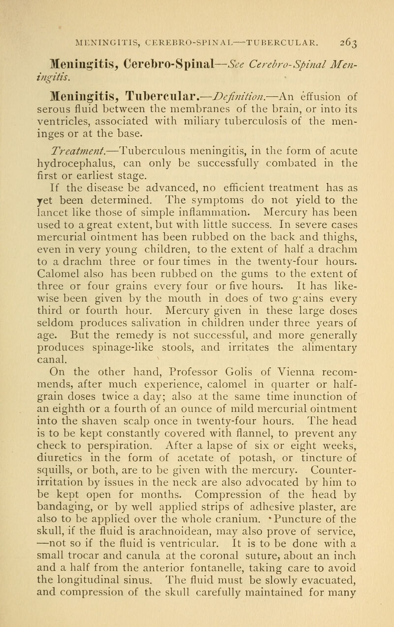 Meningitis, CerebrO-Spinal—See Cerebro-Spinal Me?i- ingitis. Meningitis, Tubercular.—Definition.—An effusion of serous fluid between the membranes of the brain, or into its ventricles, associated with miliary tuberculosis of the men- inges or at the base. Treatment.—Tuberculous meningitis, in the form of acute hydrocephalus, can only be successfully combated in the first or earliest stage. If the disease be advanced, no efficient treatment has as yet been determined. The symptoms do not yield to the lancet like those of simple inflammation. Mercury has been used to a great extent, but with little success. In severe cases mercurial ointment has been rubbed on the back and thighs, even in very young children, to the extent of half a drachm to a drachm three or four times in the twenty-four hours. Calomel also has been rubbed on the gums to the extent of three or four grains every four or five hours. It has like- wise been given by the mouth in does of two g' ains every third or fourth hour. Mercury given in these large doses seldom produces salivation in children under three years of age. But the remedy is not successful, and more generally produces spinage-like stools, and irritates the alimentary canal. On the other hand. Professor Golis of Vienna recom- mends, after much experience, calomel in quarter or half- grain doses twice a day; also at the same time inunction of an eighth or a fourth of an ounce of mild mercurial ointment into the shaven scalp once in twenty-four hours. The head is to be kept constantly covered with flannel, to prevent any check to perspiration. After a lapse of six or eight weeks, diuretics in the form of acetate of potash, or tincture of squills, or both, are to be given with the mercury. Counter- irritation by issues in the neck are also advocated by him to be kept open for months. Compression of the head by bandaging, or by well applied strips of adhesive plaster, are also to be applied over the whole cranium. 'Puncture of the skull, if the fluid is arachnoidean, may also prove of service, —not so if the fluid is ventricular. It is to be done with a small trocar and canula at the coronal suture, about an inch and a half from the anterior fontanelle, taking care to avoid the longitudinal sinus. The fluid must be slowly evacuated, and compression of the skull carefully maintained for many