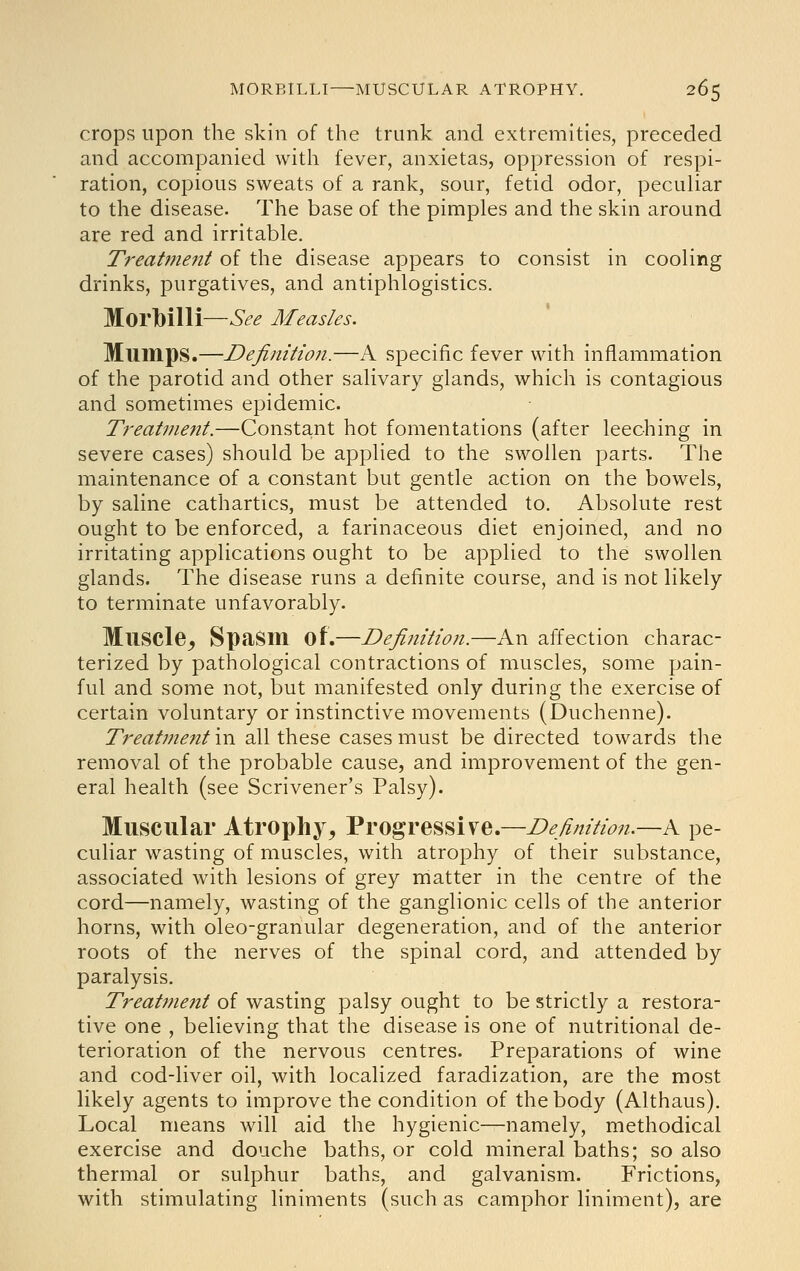 crops upon the skin of the trunk and extremities, preceded and accompanied with fever, anxietas, oppression of respi- ration, copious sweats of a rank, sour, fetid odor, peculiar to the disease. The base of the pimples and the skin around are red and irritable. Treatjnent of the disease appears to consist in cooling drinks, purgatives, and antiphlogistics. Morlbilli—See Measles. Mumps.—Definition.—A specific fever with inflammation of the parotid and other salivary glands, which is contagious and sometimes epidemic. Treat7nent.—Constant hot fomentations (after leeching in severe cases) should be applied to the swollen parts. The maintenance of a constant but gentle action on the bowels, by saline cathartics, must be attended to. Absolute rest ought to be enforced, a farinaceous diet enjoined, and no irritating applications ought to be applied to the swollen glands. The disease runs a definite course, and is not likely to terminate unfavorably. Muscle^ Spasm of.—Definition.—An affection charac- terized by pathological contractions of muscles, some pain- ful and some not, but manifested only during the exercise of certain voluntary or instinctive movements (Duchenne). Treatment in all these cases must be directed towards the removal of the probable cause, and improvement of the gen- eral health (see Scrivener's Palsy). Muscular Atrophy, Progressive.—Definition.—A pe- culiar wasting of muscles, with atrophy of their substance, associated with lesions of grey matter in the centre of the cord—namely, wasting of the ganglionic cells of the anterior horns, with oleo-granular degeneration, and of the anterior roots of the nerves of the spinal cord, and attended by paralysis. Treat7nent of wasting palsy ought to be strictly a restora- tive one , believing that the disease is one of nutritional de- terioration of the nervous centres. Preparations of wine and cod-liver oil, with localized faradization, are the most likely agents to improve the condition of the body (Althaus). Local means will aid the hygienic—namely, methodical exercise and douche baths, or cold mineral baths; so also thermal or sulphur baths, and galvanism. Frictions, with stimulating liniments (such as camphor liniment), are