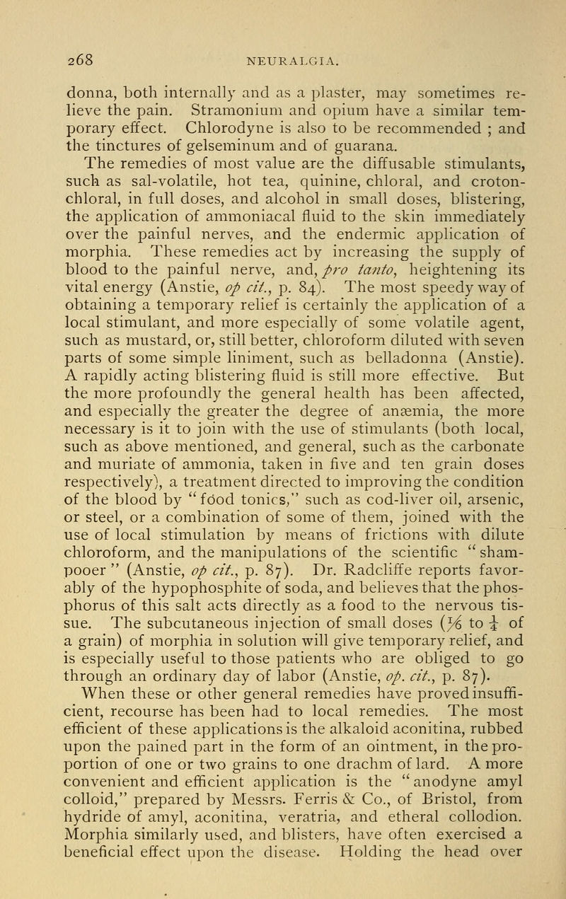 donna, both internally and as a plaster, may sometimes re- lieve the pain. Stramonium and opium have a similar tem- porary effect. Chlorodyne is also to be recommended ; and the tinctures of gelseminum and of guarana. The remedies of most value are the diffusable stimulants, such as sal-volatile, hot tea, quinine, chloral, and croton- chloral, in full doses, and alcohol in small doses, blistering, the application of ammoniacal fluid to the skin immediately over the painful nerves, and the endermic application of morphia. These remedies act by increasing the supply of blood to the painful nerve, and, pro taiito, heightening its vital energy (Anstie, op cit., p. 84). The most speedy way of obtaining a temporary relief is certainly the application of a local stimulant, and more especially of some volatile agent, such as mustard, or, still better, chloroform diluted with seven parts of some simple liniment, such as belladonna (Anstie). A rapidly acting blistering fluid is still more effective. But the more profoundly the general health has been affected, and especially the greater the degree of anaemia, the more necessary is it to join with the use of stimulants (both local, such as above mentioned, and general, such as the carbonate and muriate of ammonia, taken in five and ten grain doses respectively], a treatment directed to improving the condition of the blood by food tonics/' such as cod-liver oil, arsenic, or steel, or a combination of some of them, joined with the use of local stimulation by means of frictions with dilute chloroform, and the manipulations of the scientific  sham- pooer  (Anstie, op cit., p. 87). Dr. Radcliffe reports favor- ably of the hypophosphite of soda, and believes that the phos- phorus of this salt acts directly as a food to the nervous tis- sue. The subcutaneous injection of small doses {% to \ of a grain) of morphia in solution will give temporary relief, and is especially useful to those patients who are obliged to go through an ordinary day of labor (Anstie, op. cif., p. 87). When these or other general remedies have proved insuffi- cient, recourse has been had to local remedies. The most efficient of these applications is the alkaloid aconitina, rubbed upon the pained part in the form of an ointment, in the pro- portion of one or two grains to one drachm of lard. A more convenient and efficient application is the  anodyne amyl colloid, prepared by Messrs. Ferris & Co., of Bristol, from hydride of amyl, aconitina, veratria, and etheral collodion. Morphia similarly used, and blisters, have often exercised a beneficial effect upon the disease. Holding the head over