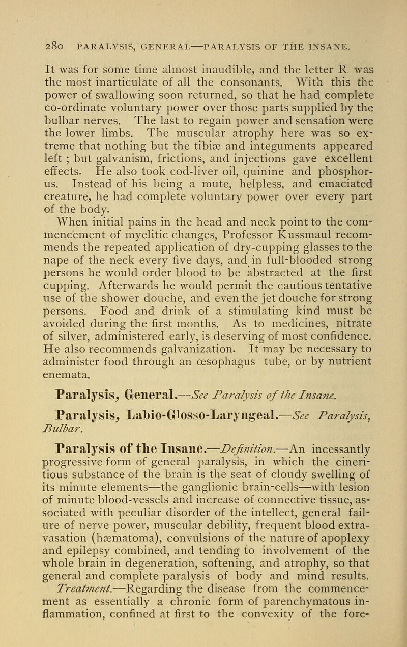 It was for some time almost inaudible, and the letter R was the most inarticulate of all the consonants. With this the power of swallowing soon returned, so that he had complete co-ordinate voluntary power over those parts supplied by the bulbar nerves. The last to regain power and sensation were the lower limbs. The muscular atrophy here was so ex- treme that nothing but the tibiae and integuments appeared left ; but galvanism, frictions, and injections gave excellent effects. He also took cod-liver oil, quinine and phosphor- us. Instead of his being a mute, helpless, and emaciated creature, he had complete voluntary power over every part of the body. When initial pains in the head and neck point to the com- mencement of myelitic changes, Professor Kussmaul recom- mends the repeated application of dry-cupping glasses to the nape of the neck every five days, and in full-blooded strong persons he would order blood to be abstracted at the first cupping. Afterwards he would permit the cautious tentative use of the shower douche, and even the jet douche for strong persons. Food and drink of a stimulating kind must be avoided during the first months. As to medicines, nitrate of silver, administered early, is deserving of most confidence. He also recommends galvanization. It may be necessary to administer food through an oesophagus tube, or by nutrient enemata. Paralysis^ Greneral.—See Paralysis of the Insane. Paralysis, Lalbio-Glosso-Laryiigeal.—See Paralysis, Bulbar. Paralysis of the Insane.—Definition.—An incessantly progressive form of general paralysis, in which the cineri- tious substance of the brain is the seat of cloudy swelling of its minute elements—the ganglionic brain-cells—with lesion of minute blood-vessels and increase of connective tissue, as- sociated with peculiar disorder of the intellect, general fail- ure of nerve power, muscular debility, frequent blood extra- vasation (hsematoma), convulsions of the nature of apoplexy and epilepsy combined, and tending to involvement of the whole brain in degeneration, softening, and atrophy, so that general and complete paralysis of body and mind results. Treatment.—Regarding the disease from the commence- ment as essentially a chronic form of parenchymatous in- flammation, confined at first to the convexity of the fore-