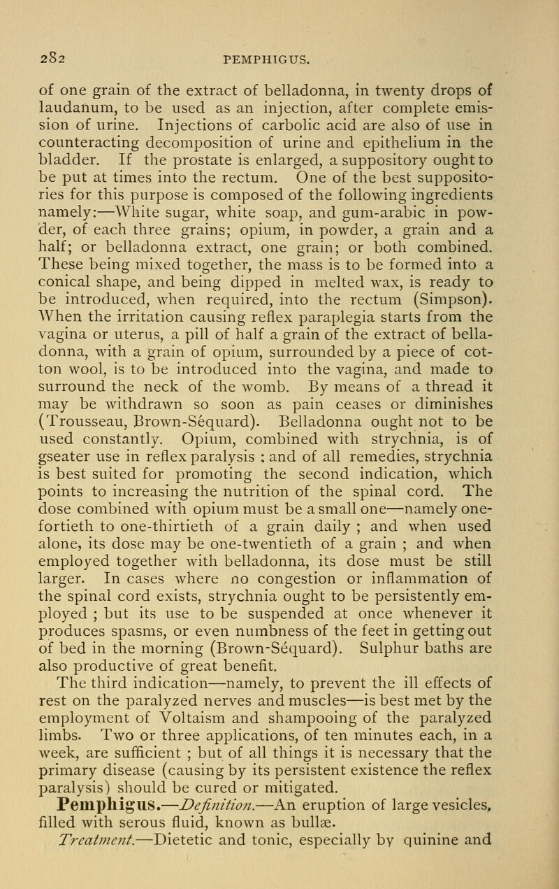 of one grain of the extract of belladonna, in twenty drops of laudanum, to be used as an injection, after complete emis- sion of urine. Injections of carbolic acid are also of use in counteracting decomposition of urine and epithelium in the bladder. If the prostate is enlarged, a suppository ought to be put at times into the rectum. One of the best supposito- ries for this purpose is composed of the following ingredients namely:—White sugar, white soap, and gum-arabic in pow- der, of each three grains; opium, in powder, a grain and a half; or belladonna extract, one grain; or both combined. These being mixed together, the mass is to be formed into a conical shape, and being dipped in melted wax, is ready to be introduced, when required, into the rectum (Simpson). When the irritation causing reflex paraplegia starts from the vagina or uterus, a pill of half a grain of the extract of bella- donna, with a grain of opium, surrounded by a piece of cot- ton wool, is to be introduced into the vagina, and made to surround the neck of the womb. By means of a thread it may be withdrawn so soon as pain ceases or diminishes (Trousseau, Brown-Sequard). Belladonna ought not to be used constantly. Opium, combined with strychnia, is of gseater use in reflex paralysis : and of all remedies, strychnia is best suited for promoting the second indication, which points to increasing the nutrition of the spinal cord. The dose combined with opium must be a small one—namely one- fortieth to one-thirtieth of a grain daily ; and when used alone, its dose may be one-twentieth of a grain ; and when employed together with belladonna, its dose must be still larger. In cases where no congestion or inflammation of the spinal cord exists, strychnia ought to be persistently em- ployed ; but its use to be suspended at once whenever it produces spasms, or even numbness of the feet in getting out of bed in the morning (Brown-Sequard). Sulphur baths are also productive of great benefit. The third indication—namely, to prevent the ill effects of rest on the paralyzed nerves and muscles—is best met by the employment of Voltaism and shampooing of the paralyzed limbs. Two or three applications, of ten minutes each, in a week, are sufficient ; but of all things it is necessary that the primary disease (causing by its persistent existence the reflex paralysis) should be cured or mitigated. Pemphigus.—Definition.—An eruption of large vesicles, filled with serous fluid, known as bullae. Treatment.—Dietetic and tonic, especially by quinine and