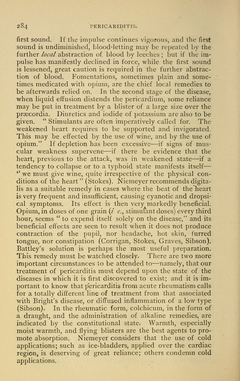 first sound. If the impulse continues vigorous, and the first sound is undiminished, blood-letting maj^ be repeated by the further local abstraction of. blood by leeches ; but if the im- pulse has manifestly declined in force, while the first sound is lessened, great caution is required in the further abstrac- tion of blood. Fomentations, sometimes plain and some- times medicated with opium, are the chief local remedies to be afterwards relied on. In the second stage of the disease, when liquid effusion distends the pericardium, some reliance may be put in treatment by a blister of a large size over the prsecordia. Diuretics and iodide of potassium are also to be given.  Stimulants are often imperatively called for. The weakened heart requires to be supported and invigorated. This may be effected by the use of wine, and by the use of opium. If depletion has been excessive—if signs of mus- cular weakness supervene—if there be evidence that the heart, previous to the attack, was in weakened state—if a tendency to collapse or to a typhoid state manifests itself— *' we must give wine, quite irrespective of the physical con- ditions of the heart (Stokes). Niemeyer recommends digita- lis as a suitable remedy in cases where the beat of thelieart is very frequent and insufficient, causing cyanotic and dropsi- cal symptoms. Its effect is then very markedly beneficial. Opium, in doses of one grain (/ ^,, stimulant doses) every third hour, seems  to expend itself solely on the disease, and its beneficial effects are seen to result when it does not produce contraction of the pupil, nor headache, hot skin, furred tongue, nor constipation (Corrigan, Stokes, Graves, Sibson). Battley's solution is perhaps the most useful preparation. This remedy must be watched closely. There are two more important circumstances to be attended to—namely, that our treatment of pericarditis must depend upon the state of the diseases in which it is first discovered to exist; and it is im- portant to know that p^ericarditis from acute rheumatism calls for a totally different line of treatment from that associated with Bright's disease, or diffused inflammation of a low type (Sibson). In the rheumatic form, colchicum, in the form of a draught, and the administration of alkaline remedies, are indicated by the constitutional state. Warmth, especially moist warmth, and flying blisters are the best agents to pro- mote absorption. Niemeyer considers that the use of cold applications; such as ice-bladders, applied over the cardiac region, is deserving of great reliance; others condemn cold applications.