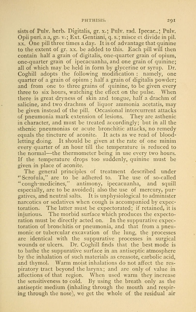 sistsof Piilv. herb. Digitalis, gr. x.; Pulv. rad. Ipecac..; Pulv. Opii puri. a a, gr. v.; Ext. Gentiani, q. s.; misce et divide in pil. XX. One pill three times a day. It is of advantage that quinine to the extent of gr. xx. be added to this. Each pill will then contain half a grain of digitalis, one-quarter grain of opium, one-quarter grain of ipecacuanha, and one grain of quinine; all of which may be held in form by glycerine or syrup. Dr. Coghill adopts the following modification : namely, one quarter of a grain of opium ; half a grain of digitalis powder; and from one to three grains of quinine, to be given every three to six hours, watching the effect on the pulse. When there is great dryness of skin and tongue, half a drachm of salicinC; and two drachms of liquor ammonia acetatis, may be given instead of the pill. Occasional intercurrent attacks of pneumonia mark extension of lesions. They are asthenic in character, and must be treated accordingly; but in all the sthenic pneumonias or acute bronchitic attacks, no remedy equals the tincture of aconite. It acts as we read of blood- letting doing. It should be given at the rate of one minim every quarter of an hour till the temperature is reduced to the normal—the thermometer being in use every two hours. If the temperature drops too suddenly, quinine must be given in place of aconite. The general principles of treatment described under Scrofula, are to be adhered to. The use of so-called cough-medicines, antimony, ipecacuanha, and squill especially, are to be avoided; also the use of mercury, pur- gatives, and neutral salts. It is unphysiological to administer narcotics or sedatives when cough is accompanied by expec- toration. The latter must be expectorated; if retained, it is injurious. The morbid surface which produces the expecto- ration must be directly acted on. In the suppurative expec- toration of bronchitis or pneumonia, and that from a pneu- monic or tubercular excavation of the lung, the processes are identical with the suppurative processes in surgical wounds or ulcers. Dr. Coghill finds that the best mode is to bathe the suppurative surface in an antiseptic atmosphere by the inhalation of such materials as creasote, carbolic acid, and thymol. Warm moist inhalations do not affect the res- piratory tract beyond the larynx; and are only of value in affections of that region. When used warm they increase the sensitiveness to cold. By using the breath only as the antiseptic medium (inhaling through the mouth and respir- ing through the nose), we get the whole of the residual air