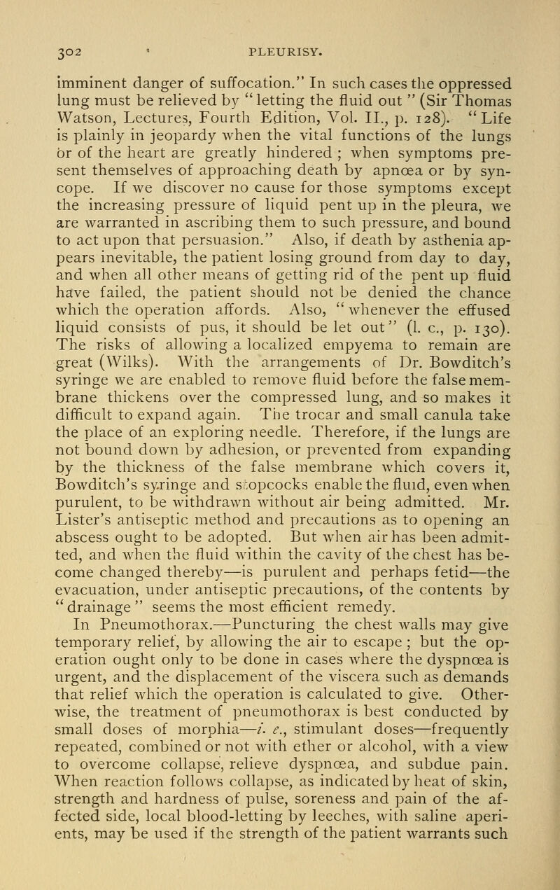 imminent danger of suffocation. In such cases the oppressed lung must be relieved by  letting the fluid out  (Sir Thomas Watson, Lectures, Fourth Edition, Vol. II., p. 128). Life is plainly in jeopardy when the vital functions of the lungs or of the heart are greatly hindered ; when symptoms pre- sent themselves of approaching death by apnoea or by syn- cope. If we discover no cause for those symptoms except the increasing pressure of liquid pent up in the pleura, we are warranted in ascribing them to such pressure, and bound to act upon that persuasion. Also, if death by asthenia ap- pears inevitable, the patient losing ground from day to day, and when all other means of getting rid of the pent up fluid have failed, the patient should not be denied the chance which the operation affords. Also,  whenever the effused liquid consists of pus, it should be let out (1. c, p. 130). The risks of allowing a localized empyema to remain are great (Wilks). With the arrangements of Dr. Bowditch's syringe we are enabled to remove fluid before the false mem- brane thickens over the compressed lung, and so makes it difficult to expand again. The trocar and small canula take the place of an exploring needle. Therefore, if the lungs are not bound down by adhesion, or prevented from expanding by the thickness of the false membrane which covers it, Bowditch's syringe and s,';opcocks enable the fluid, even when purulent, to be withdrawn without air being admitted. Mr. Lister's antiseptic method and precautions as to opening an abscess ought to be adopted. But when air has been admit- ted, and when the fluid within the cavity of the chest has be- come changed thereby—is purulent and perhaps fetid—the evacuation, under antiseptic precautions, of the contents by  drainage  seems the most efficient remedy. In Pneumothorax.—Puncturing the chest Avails may give temporary relief, by allowing the air to escape ; but the op- eration ought only to be done in cases where the dyspnoea is urgent, and the displacement of the viscera such as demands that relief which the operation is calculated to give. Other- wise, the treatment of pneumothorax is best conducted by small doses of morphia—/. ^., stimulant doses—frequently repeated, combined or not with ether or alcohol, with a view to overcome collapse, relieve dyspnoea, and subdue pain. When reaction follows collapse, as indicated by heat of skin, strength and hardness of pulse, soreness and pain of the af- fected side, local blood-letting by leeches, with saline aperi- ents, may be used if the strength of the patient warrants such