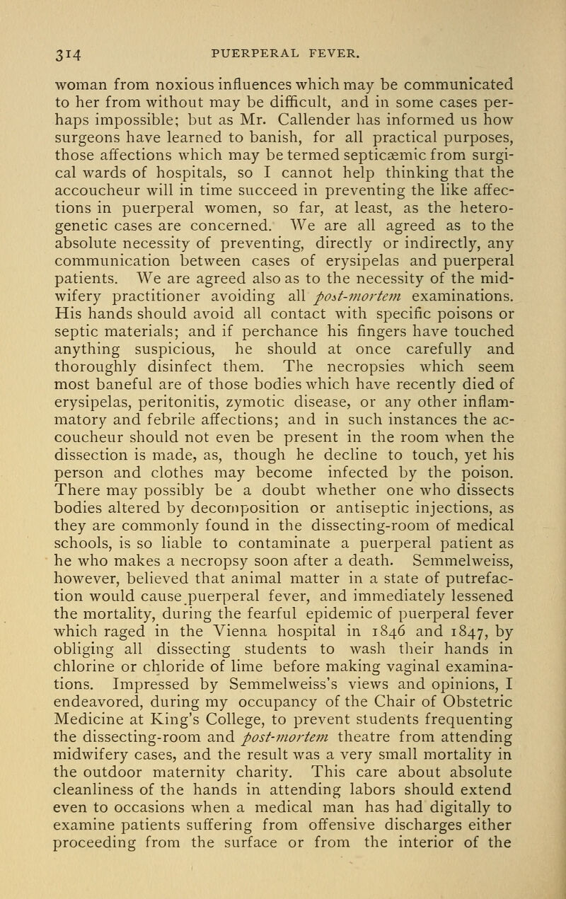 woman from noxious influences which may be communicated to her from without may be difficult, and in some cases per- haps impossible; but as Mr. Callender has informed us how surgeons have learned to banish, for all practical purposes, those affections which may be termed septicaemic from surgi- cal wards of hospitals, so I cannot help thinking that the accoucheur will in time succeed in preventing the like affec- tions in puerperal women, so far, at least, as the hetero- genetic cases are concerned. We are all agreed as to the absolute necessity of preventing, directly or indirectly, any communication between cases of erysipelas and puerperal patients. We are agreed also as to the necessity of the mid- wifery practitioner avoiding all poit-mortem examinations. His hands should avoid all contact with specific poisons or septic materials; and if perchance his fingers have touched anything suspicious, he should at once carefully and thoroughly disinfect them. The necropsies which seem most baneful are of those bodies which have recently died of erysipelas, peritonitis, zymotic disease, or any other inflam- matory and febrile affections; and in such instances the ac- coucheur should not even be present in the room when the dissection is made, as, though he decline to touch, yet his person and clothes may become infected by the poison. There may possibly be a doubt whether one who dissects bodies altered by decomposition or antiseptic injections, as they are commonly found in the dissecting-room of medical schools, is so liable to contaminate a puerperal patient as he who makes a necropsy soon after a death. Semmelweiss, however, believed that animal matter in a state of putrefac- tion would cause puerperal fever, and immediately lessened the mortality, during the fearful epidemic of puerperal fever which raged in the Vienna hospital in 1846 and 1847, by obliging all dissecting students to wash their hands in chlorine or chloride of lime before making vaginal examina- tions. Impressed by Semmelweiss's views and opinions, I endeavored, during my occupancy of the Chair of Obstetric Medicine at King's College, to prevent students frequenting the dissecting-room and post-moj-tein theatre from attending midwifery cases, and the result was a very small mortality in the outdoor maternity charity. This care about absolute cleanliness of the hands in attending labors should extend even to occasions when a medical man has had digitally to examine patients suffering from off'ensive discharges either proceeding from the surface or from the interior of the