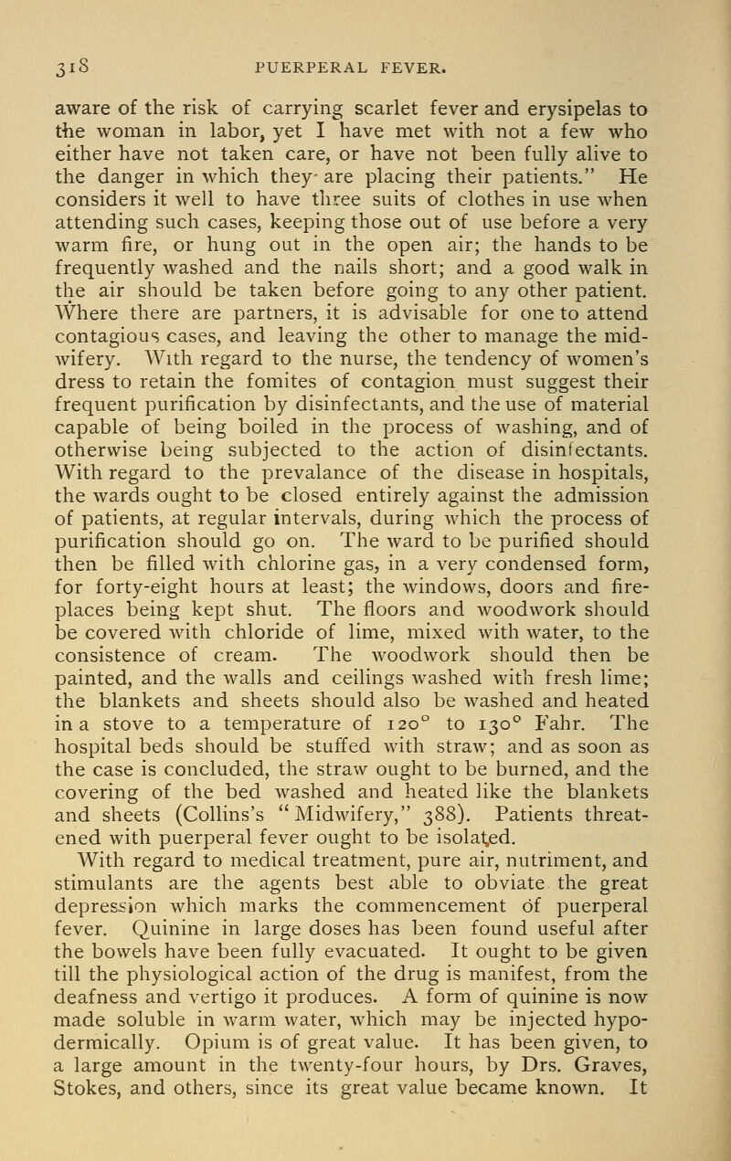 aware of the risk of carrying scarlet fever and erysipelas to the woman in labor, yet I have met with not a few who either have not taken care, or have not been fully alive to the danger in which they are placing their patients. He considers it well to have three suits of clothes in use when attending such cases, keeping those out of use before a very warm fire, or hung out in the open air; the hands to be frequently washed and the nails short; and a good walk in the air should be taken before going to any other patient. Where there are partners, it is advisable for one to attend contagious cases, and leaving the other to manage the mid- wifery. With regard to the nurse, the tendency of women's dress to retain the fomites of contagion must suggest their frequent purification by disinfectants, and the use of material capable of being boiled in the process of washing, and of otherwise being subjected to the action of disinfectants. With regard to the prevalance of the disease in hospitals, the wards ought to be closed entirely against the admission of patients, at regular intervals, during which the process of purification should go on. The ward to be purified should then be filled with chlorine gas, in a very condensed form, for forty-eight hours at least; the windows, doors and fire- places being kept shut. The floors and woodwork should be covered with chloride of lime, mixed with water, to the consistence of cream. The woodwork should then be painted, and the walls and ceilings washed with fresh lime; the blankets and sheets should also be washed and heated in a stove to a temperature of 120° to 130° Fahr. The hospital beds should be stuffed with straw; and as soon as the case is concluded, the straw ought to be burned, and the covering of the bed washed and heated like the blankets and sheets (Collins's Midwifery, 388). Patients threat- ened with puerperal fever ought to be isolated. With regard to medical treatment, pure air, nutriment, and stimulants are the agents best able to obviate the great depression which marks the commencement of puerperal fever. Quinine in large doses has been found useful after the bowels have been fully evacuated. It ought to be given till the physiological action of the drug is manifest, from the deafness and vertigo it produces. A form of quinine is now made soluble in warm water, which may be injected hypo- dermically. Opium is of great value. It has been given, to a large amount in the twenty-four hours, by Drs. Graves, Stokes, and others, since its great value became known. It