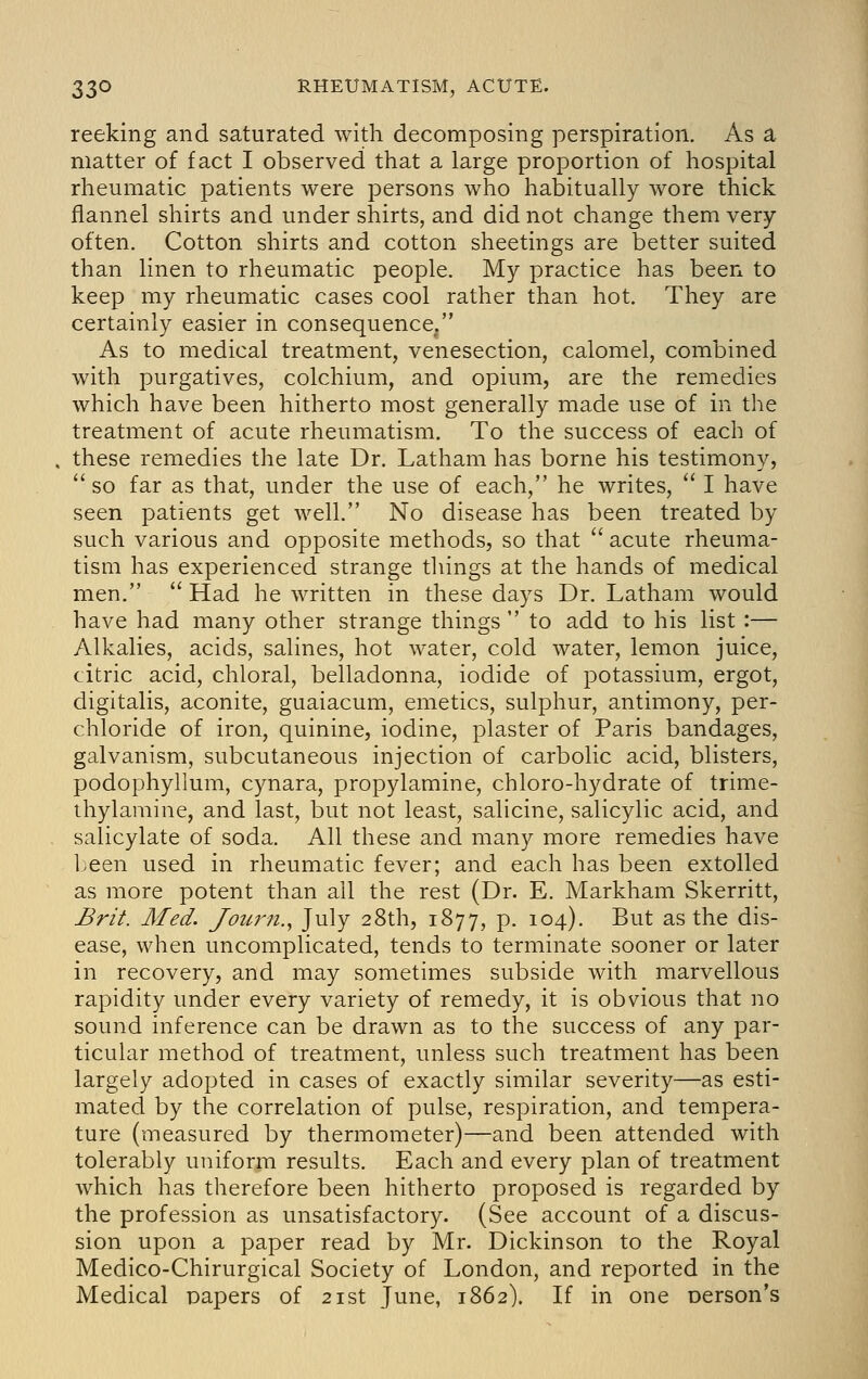 reeking and saturated with decomposing perspiration. As a matter of fact I observed that a large proportion of hospital rheumatic patients were persons who habitually wore thick flannel shirts and under shirts, and did not change them very often. Cotton shirts and cotton sheetings are better suited than linen to rheumatic people. My practice has been to keep my rheumatic cases cool rather than hot. They are certainly easier in consequence, As to medical treatment, venesection, calomel, combined with purgatives, colchium, and opium, are the remedies which have been hitherto most generally made use of in the treatment of acute rheumatism. To the success of each of these remedies the late Dr. Latham has borne his testimony, so far as that, under the use of each, he writes, I have seen patients get well. No disease has been treated by such various and opposite methods, so that acute rheuma- tism has experienced strange tilings at the hands of medical men. Had he written in these days Dr. Latham would have had many other strange things to add to his list :— Alkalies, acids, salines, hot water, cold water, lemon juice, citric acid, chloral, belladonna, iodide of potassium, ergot, digitalis, aconite, guaiacum, emetics, sulphur, antimony, per- chloride of iron, quinine, iodine, plaster of Paris bandages, galvanism, subcutaneous injection of carbolic acid, blisters, podophyllum, cynara, propylamine, chloro-hydrate of trime- thylamine, and last, but not least, salicine, salicylic acid, and salicylate of soda. All these and many more remedies have been used in rheumatic fever; and each has been extolled as more potent than all the rest (Dr. E. Markham Skerritt, £ri^. Med. Jouj'ii., July 28th, 1877, p. 104). But as the dis- ease, when uncomplicated, tends to terminate sooner or later in recovery, and may sometimes subside with marvellous rapidity under every variety of remedy, it is obvious that no sound inference can be drawn as to the success of any par- ticular method of treatment, unless such treatment has been largely adopted in cases of exactly similar severity—as esti- mated by the correlation of pulse, respiration, and tempera- ture (measured by thermometer)—and been attended with tolerably uniform results. Each and every plan of treatment which has therefore been hitherto proposed is regarded by the profession as unsatisfactory. (See account of a discus- sion upon a paper read by Mr. Dickinson to the Royal Medico-Chirurgical Society of London, and reported in the Medical papers of 21st June, 1862). If in one person's