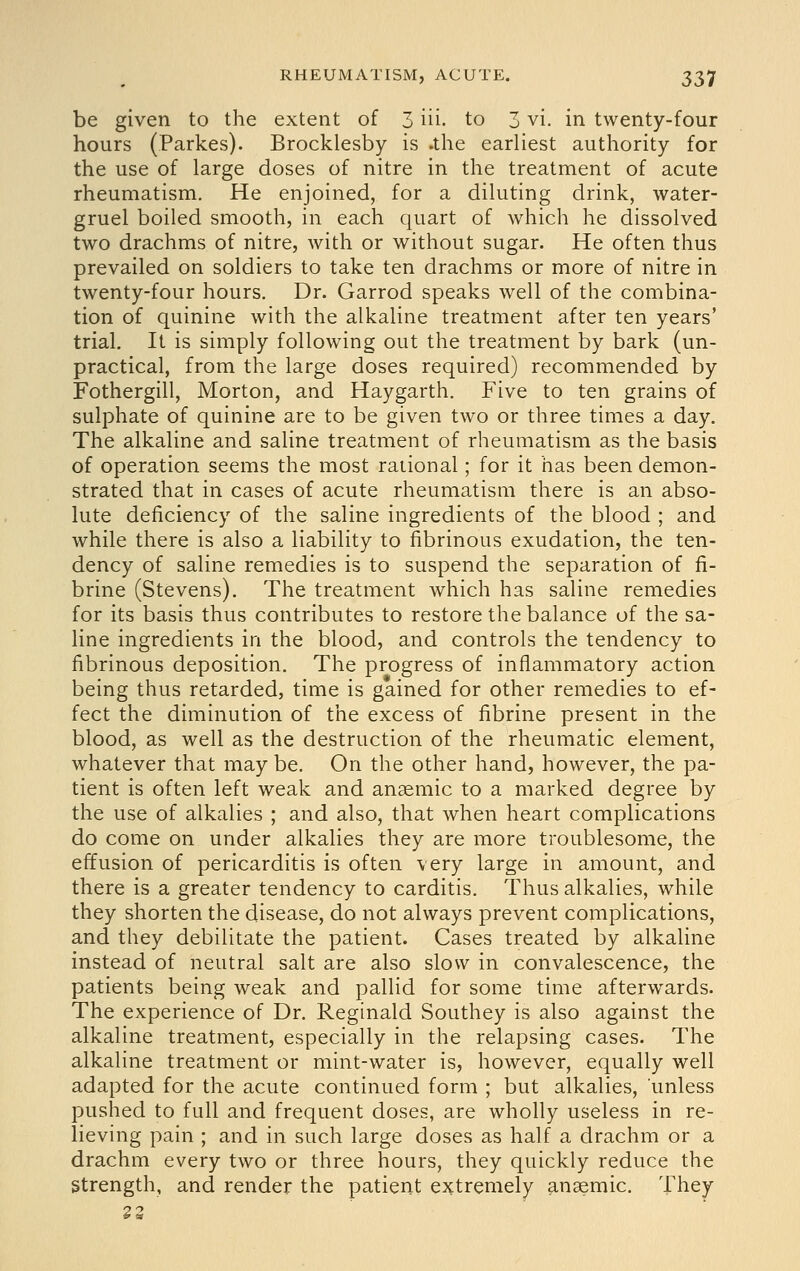 be given to the extent of 3 iii- to 3 vi. in twenty-four hours (Parkes). Brocklesby is .the earliest authority for the use of large doses of nitre in the treatment of acute rheumatism. He enjoined, for a diluting drink, water- gruel boiled smooth, in each quart of which he dissolved two drachms of nitre, with or without sugar. He often thus prevailed on soldiers to take ten drachms or more of nitre in twenty-four hours. Dr. Garrod speaks well of the combina- tion of quinine with the alkaline treatment after ten years' trial. It is simply following out the treatment by bark (un- practical, from the large doses required) recommended by Fothergill, Morton, and Haygarth. Five to ten grains of sulphate of quinine are to be given two or three times a day. The alkaline and saline treatment of rheumatism as the basis of operation seems the most rational; for it has been demon- strated that in cases of acute rheumatism there is an abso- lute deficiency of the saline ingredients of the blood ; and while there is also a liability to fibrinous exudation, the ten- dency of saline remedies is to suspend the separation of fi- brine (Stevens). The treatment which has saline remedies for its basis thus contributes to restore the balance of the sa- line ingredients in the blood, and controls the tendency to fibrinous deposition. The progress of inflammatory action being thus retarded, time is gained for other remedies to ef- fect the diminution of the excess of fibrine present in the blood, as well as the destruction of the rheumatic element, whatever that may be. On the other hand, however, the pa- tient is often left weak and anaemic to a marked degree by the use of alkalies ; and also, that when heart complications do come on under alkalies they are more troublesome, the effusion of pericarditis is often very large in amount, and there is a greater tendency to carditis. Thus alkalies, while they shorten the disease, do not always prevent complications, and they debilitate the patient. Cases treated by alkaline instead of neutral salt are also slow in convalescence, the patients being weak and pallid for some time afterwards. The experience of Dr. Reginald Southey is also against the alkaline treatment, especially in the relapsing cases. The alkaline treatment or mint-water is, however, equally well adapted for the acute continued form ; but alkalies, unless pushed to full and frequent doses, are wholly useless in re- lieving pain ; and in such large doses as half a drachm or a drachm every two or three hours, they quickly reduce the Strength, and render the patient extremely anaemic. They 23