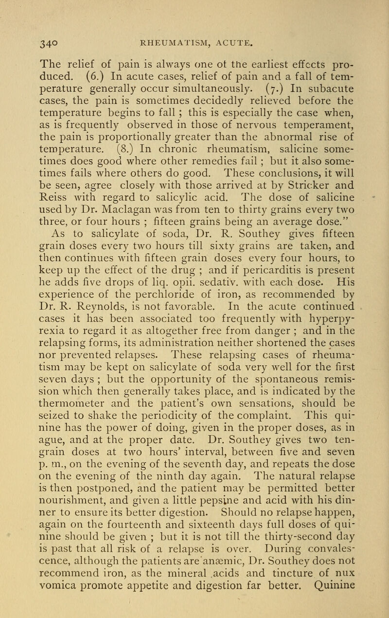 The relief of pain is always one ot the earliest effects pro- duced. (6.) In acute cases, relief of pain and a fall of tem- perature generally occur simultaneously. (7.) In subacute cases, the pain is sometimes decidedly relieved before the temperature begins to fall ; this is especially the case when, as is frequently observed in those of nervous temperament, the pain is proportionally greater than the abnormal rise of temperature. (8.) In chronic rheumatism, salicine some- times does good where other remedies fail ; but it also some- times fails where others do good. These conclusions, it will be seen, agree closely with those arrived at by Strieker and Reiss with regard to salicylic acid. The dose of salicine used by Dr. Maclagan was from ten to thirty grains every two three, or four hours ; fifteen grains being an average dose. As to salicylate of soda. Dr. R. Southey gives fifteen grain doses every two hours till sixty grains are taken, and then continues with fifteen grain doses every four hours, to keep up the effect of the drug ; and if pericarditis is present he adds five drops of liq. opii. sedativ. with each dose. His experience of the perchloride of iron, as recommended by Dr. R. Reynolds, is not favorable. In the acute continued cases it has been associated too frequently with hyperpy- rexia to regard it as altogether free from danger ; and in the relapsing forms, its administration neither shortened the cases nor prevented relapses. These relapsing cases of rheuma- tism may be kept on salicylate of soda very well for the first seven days ; but the opportunity of the spontaneous remis- sion which then generally takes place, and is indicated by the thermometer and the patient's own sensations, should be seized to shake the periodicity of the complaint. This qui- nine has the power of doing, given in the proper doses, as in ague, and at the proper date. Dr. Southey gives two ten- grain doses at two hours' interval, between five and seven p. m., on the evening of the seventh day, and repeats the dose on the evening of the ninth day again. The natural relapse is then postponed, and the patient may be permitted better nourishment, and given a little pepsine and acid with his din- ner to ensure its better digestion. Should no relapse happen, again on the fourteenth and sixteenth days full doses of qui- nine should be given ; but it is not till the thirty-second day is past that all risk of a relapse is over. During convales- cence, although the patients are'ansemic. Dr. Southey does not recommend iron, as the mineral .acids and tincture of nux vomica promote appetite and digestion far better. Quinine