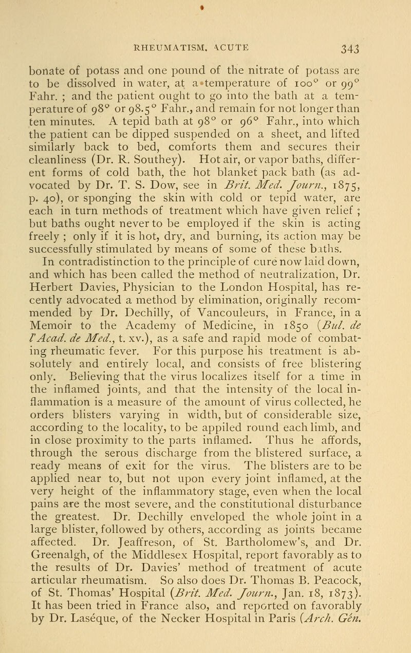 bonate of potass and one pound of the nitrate of potass are to be dissolved in water, at a*temperature of loo'^ or 99*^ Fahr. ; and the patient ought to go into the bath at a tem- perature of 98*^ or 98.5° Fahr., and remain for not longer than ten minutes. A tepid bath at 98° or 96^ Fahr., into which the patient can be dipped suspended on a sheet, and lifted similarly back to bed, comforts them and secures their cleanliness (Dr. R. Southey). Hot air, or vapor baths, differ- ent forms of cold bath, the hot blanket pack bath (as ad- vocated by Dr. T. S. Dow, see in BjHt. Med. Joiuni.^ 1875, p. 40), or sponging the skin with cold or tepid water, are each in turn methods of treatment which have given relief ; but baths ought never to be employed if the skin is acting freely ; only if it is hot, dry, and burning, its action may be successfully stimulated by means of some of these baths. In contradistinction to the principle of cure now laid down, and which has been called the method of neutralization, Dr. Herbert Davies, Physician to the London Hospital, has re- cently advocated a method by elimination, originally recom- mended by Dr. Dechilly, of Vancouleurs, in France, in a Memoir to the Academy of Medicine, in 1850 {^Bul. de I'Acad. de Med., t. xv.), as a safe and rapid mode of combat- ing rheumatic fever. For this purpose his treatment is ab- solutely and entirely local, and consists of free blistering only. Believing that the virus localizes itself for a time in the inflamed joints,, and that the intensity of the local in- flammation is a measure of the amount of virus collected, he orders blisters varying in width, but of considerable size, according to the locality, to be applied round each limb, and in close proximity to the parts inflamed. Thus he affords, through the serous discharge from the blistered surface, a ready means of exit for the virus. The blisters are to be applied near to, but not upon every joint inflamed, at the very height of the inflammatory stage, even when the local pains are the most severe, and the constitutional disturbance the greatest. Dr. Dechilly enveloped the whole joint in a large blister, followed by others, according as joints became affected. Dr. Jeaffreson, of St. Bartholomew's, and Dr. Greenalgh, of the Middlesex Hospital, report favorably as to the results of Dr. Davies' method of treatment of acute articular rheumatism. So also does Dr. Thomas B. Peacock, of St. Thomas' Hospital {Brit. Med. Jouj^n., Jan. 18, 1873). It has been tried in France also, and reported on favorably by Dr. Laseque, of the Necker Hospital in Paris {Arch. Gen.