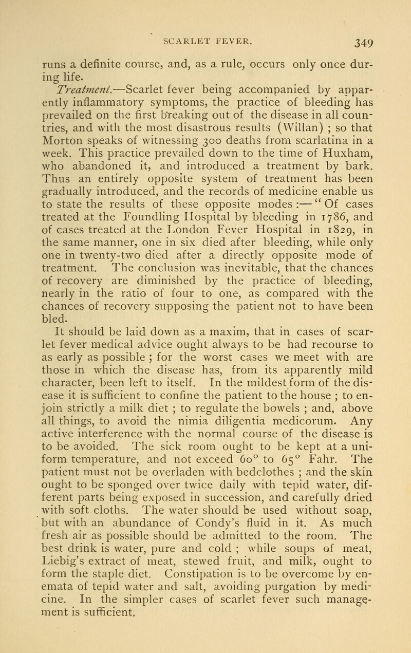 runs a definite course, and, as a rule, occurs only once dur- ing life. Treatmeni.—Scarlet fever being accompanied by appar- ently inflammatory symptoms, the practice of bleeding has prevailed on the first breaking out of the disease in all coun- tries, and with the most disastrous results (Willan) ; so that Morton speaks of witnessing 300 deaths from scarlatina in a week. This practice prevailed down to the time of Huxham, who abandoned it, and introduced a treatment by bark. Thus an entirely opposite system of treatment has been gradually introduced, and the records of medicine enable us to state the results of these opposite modes :—  Of cases treated at the Foundling Hospital by bleeding in 1786, and of cases treated at the London Fever Hospital in 1829, in the same manner, one in six died after bleeding, while only one in twenty-two died after a directly opposite mode of treatment. The conclusion was inevitable, that the chances of recovery are diminished by the practice of bleeding, nearly in the ratio of four to one, as compared v/ith the chances of recovery supposing the patient not to have been bled. It should be laid down as a maxim, that in cases of scar- let fever medical advice ought always to be had recourse to as early as possible ; for the worst cases we meet with are those in which the disease has, from its apparently mild character, been left to itself. In the mildest form of the dis- ease it is sufficient to confine the patient to the house ; to en- join strictly a milk diet ; to regulate the bowels ; and, above all things, to avoid the nimia diligentia medicorum. Any active interference with the normal course of the disease is to be avoided. The sick room ought to be kept at a uni- form temperature, and not exceed 60° to 65° Fahr. The patient must not be overladen with bedclothes ; and the skin ought to be sponged over twice daily with tepid water, dif- ferent parts being exposed in succession, and carefully dried with soft cloths. The water should be used without soap, but with an abundance of Condy's fluid in it. As much fresh air as possible should be admitted to the room. The best drink is water, pure and cold ; while soups of meat, Liebig's extract of meat, stewed fruit, and milk, ought to form the staple diet. Constipation is to be overcome by en- emata of tepid water and salt, avoiding purgation by medi- cine. In the simpler cases of scarlet fever such manage- ment is sufficient.