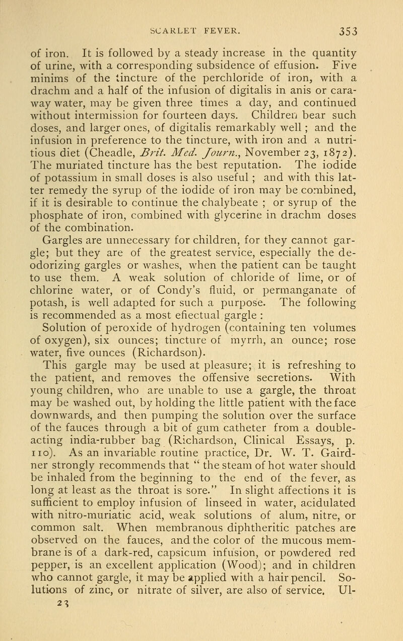 of iron. It is followed by a steady increase in the quantity of urine, with a corresponding subsidence of effusion. Five minims of the tincture of the perchloride of iron, with a drachm and a half of the infusion of digitalis in anis or cara- way water, may be given three times a day, and continued without intermission for fourteen days. Childreij bear such doses, and larger ones, of digitalis remarkably well; and the infusion in preference to the tincture, with iron and a nutri- tious diet (Cheadle, Brit. Med. Journ., November 23, 1872). The muriated tincture has the best reputation. The iodide of potassium in small doses is also useful ; and with this lat- ter remedy the syrup of the iodide of iron may be combined, if it is desirable to continue the chalybeate ; or syrup of the phosphate of iron, combined with glycerine in drachm doses of the combination. Gargles are unnecessary for children, for they cannot gar- gle; but they are of the greatest service, especially the de- odorizing gargles or washes, when the patient can be taught to use them. A weak solution of chloride of lime, or of chlorine water, or of Condy's fluid, or permanganate of potash, is well adapted for such a purpose. The following is recommended as a most efiectual gargle : Solution of peroxide of hydrogen (containing ten volumes of oxygen), six ounces; tincture of myrrh, an ounce; rose water, five ounces (Richardson). This gargle may be used at pleasure; it is refreshing to the patient, and removes the offensive secretions. With young children, who are unable to use a gargle, the throat may be washed out, by holding the little patient with the face downwards, and then pumping the solution over the surface of the fauces through a bit of gum catheter from a double- acting india-rubber bag (Richardson, Clinical Essays, p. no). As an invariable routine practice. Dr. W. T. Gaird- ner strongly recommends that *' the steam of hot water should be inhaled from the beginning to the end of the fever, as long at least as the throat is sore. In slight affections it is sufficient to employ infusion of linseed in water, acidulated with nitro-muriatic acid, weak solutions of alum, nitre, or common salt. When membranous diphtheritic patches are observed on the fauces, and the color of the mucous mem- brane is of a dark-red, capsicum infusion, or powdered red pepper, is an excellent application (Wood); and in children who cannot gargle, it may be applied with a hair pencil. So- lutions of zinc, or nitrate of silver, are also of service. Ul- 2^