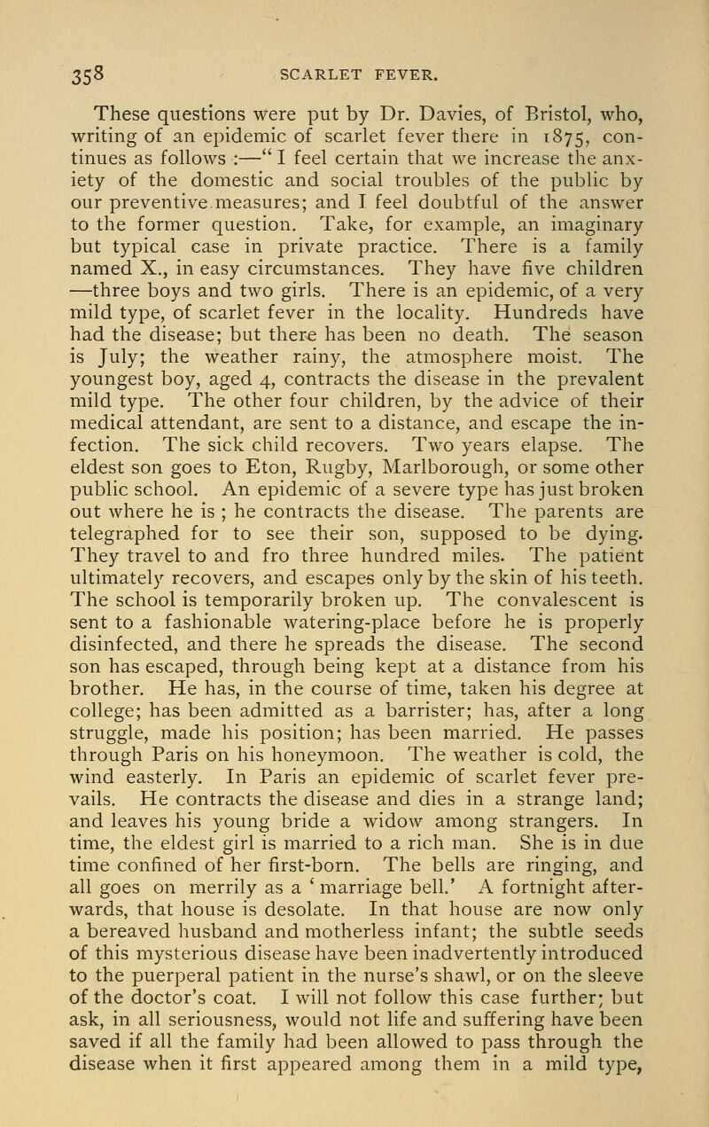 These questions were put by Dr. Davies, of Bristol, who, writing of an epidemic of scarlet fever there in 1875, con- tinues as follows :— 1 feel certain that we increase the anx- iety of the domestic and social troubles of the public by our preventive.measures; and I feel doubtful of the answer to the former question. Take, for example, an imaginary but typical case in private practice. There is a family named X., in easy circumstances. They have five children —three boys and two girls. There is an epidemic, of a very mild type, of scarlet fever in the locality. Hundreds have had the disease; but ther^ has been no death. The season is July; the weather rainy, the atmosphere moist. The youngest boy, aged 4, contracts the disease in the prevalent mild type. The other four children, by the advice of their medical attendant, are sent to a distance, and escape the in- fection. The sick child recovers. Two years elapse. The eldest son goes to Eton, Rugby, Marlborough, or some other public school. An epidemic of a severe type has just broken out where he is ; he contracts the disease. The parents are telegraphed for to see their son, supposed to be dying. They travel to and fro three hundred miles. The patient ultimately recovers, and escapes only by the skin of his teeth. The school is temporarily broken up. The convalescent is sent to a fashionable watering-place before he is properly disinfected, and there he spreads the disease. The second son has escaped, through being kept at a distance from his brother. He has, in the course of time, taken his degree at college; has been admitted as a barrister; has, after a long struggle, made his position; has been married. He passes through Paris on his honeymoon. The weather is cold, the wind easterly. In Paris an epidemic of scarlet fever pre- vails. He contracts the disease and dies in a strange land; and leaves his young bride a widow among strangers. In time, the eldest girl is married to a rich man. She is in due time confined of her first-born. The bells are ringing, and all goes on merrily as a ' marriage bell.' A fortnight after- wards, that house is desolate. In that house are now only a bereaved husband and motherless infant; the subtle seeds of this mysterious disease have been inadvertently introduced to the puerperal patient in the nurse's shawl, or on the sleeve of the doctor's coat. I will not follow this case further; but ask, in all seriousness, would not life and suffering have been saved if all the family had been allowed to pass through the disease when it first appeared among them in a mild type,