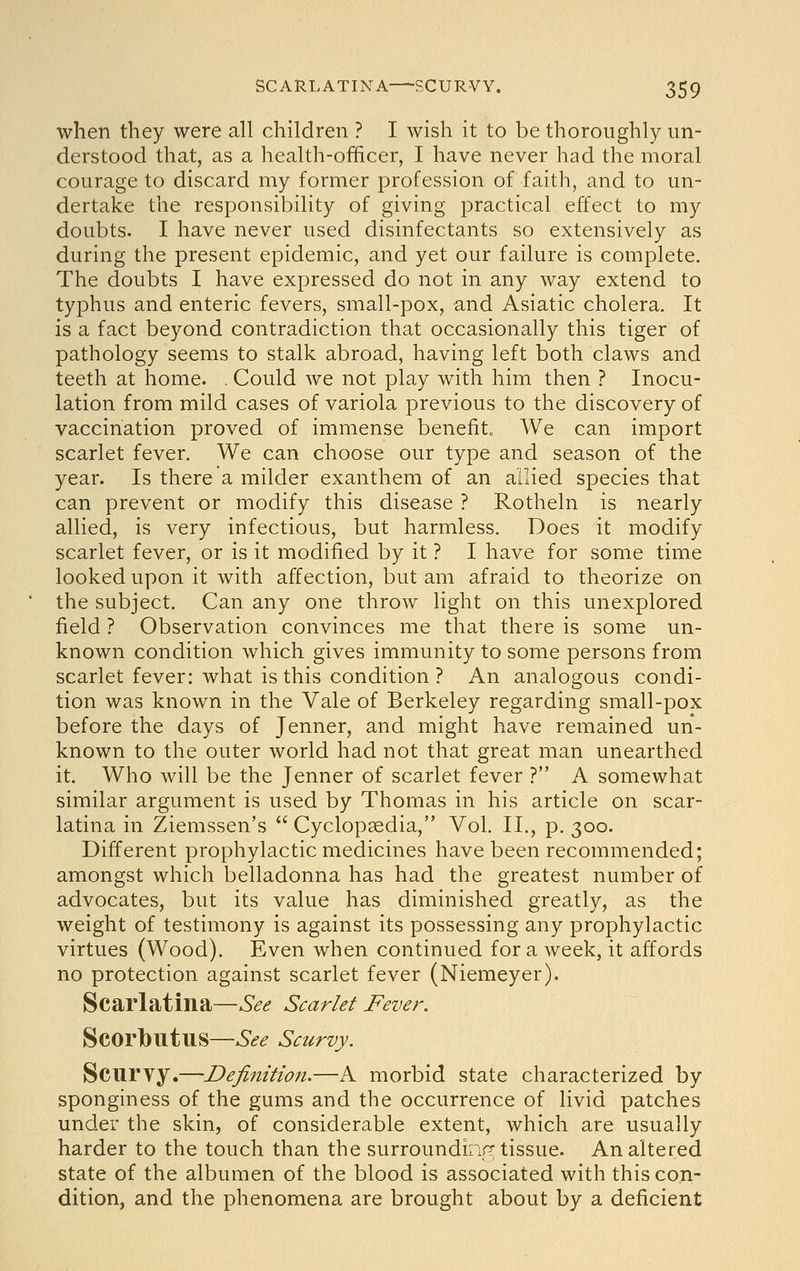 when they were all children ? I wish it to be thoroughly un- derstood that, as a health-officer, I have never had the moral courage to discard my former profession of faith, and to un- dertake the responsibility of giving practical effect to my doubts. I have never used disinfectants so extensively as during the present epidemic, and yet our failure is complete. The doubts I have expressed do not in any way extend to typhus and enteric fevers, small-pox, and Asiatic cholera. It is a fact beyond contradiction that occasionally this tiger of pathology seems to stalk abroad, having left both claws and teeth at home. . Could we not play with him then ? Inocu- lation from mild cases of variola previous to the discovery of vaccination proved of immense benefit„ We can import scarlet fever. We can choose our type and season of the year. Is there a milder exanthem of an allied species that can prevent or modify this disease ? Rotheln is nearly allied, is very infectious, but harmless. Does it modify scarlet fever, or is it modified by it ? I have for some time looked upon it with affection, but am afraid to theorize on the subject. Can any one throw light on this unexplored field ? Observation convinces me that there is some un- known condition which gives immunity to some persons from scarlet fever: what is this condition? An analogous condi- tion was known in the Vale of Berkeley regarding small-pox before the days of Jenner, and might have remained un- known to the outer world had not that great man unearthed it. Who will be the Jenner of scarlet fever ? A somewhat similar argument is used by Thomas in his article on scar- latina in Ziemssen's  Cyclopaedia, Vol. II., p. 300. Different prophylactic medicines have been recommended; amongst which belladonna has had the greatest number of advocates, but its value has diminished greatly, as the weight of testimony is against its possessing any prophylactic virtues (Wood). Even when continued for a week, it affords no protection against scarlet fever (Niemeyer). Scarlatina—See Scarlet Fever. Scorbutus—See Scurvy. Scurvy.—Definition.—A morbid state characterized by sponginess of the gums and the occurrence of livid patches under the skin, of considerable extent, which are usually harder to the touch than the surroundiap; tissue. An altered state of the albumen of the blood is associated with this con- dition, and the phenomena are brought about by a deficient