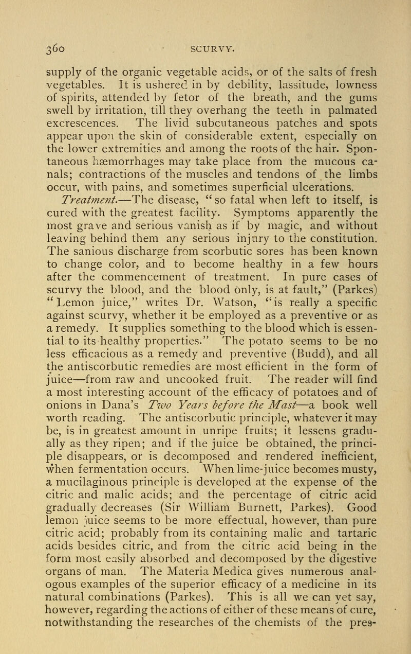 supply of the organic vegetable acids, or of the salts of fresh vegetables. It is ushered in by debility, lassitude, lowness of spirits, attended by fetor of the breath, and the gums swell by irritation, till they overhang the teeth in palmated excrescences. The livid subcutaneous patches and spots appear upon the skin of considerable extent, especially on the lower extremities and among the roots of the hair. Spon- taneous hemorrhages may take place from the mucous ca- nals; contractions of the muscles and tendons of the limbs occur, with pains, and sometimes superficial ulcerations. Treatvie7it.—The disease,  so fatal when left to itself, is cured with the greatest faciHty. Symptoms apparently the most grave and serious vanish as if by magic, and without leaving behind them any serious injury to the constitution. The sanious discharge from scorbutic sores has been known to change color, and to become healthy in a few hours after the commencement of treatment. In pure cases of scurvy the blood, and the blood only, is at fault, (Parkes) Lemon juice, writes Dr. Watson, *'is really a specific against scurvy, whether it be employed as a preventive or as a remedy. It supplies something to the blood which is essen- tial to its healthy properties. The potato seems to be no less efhcacious as a remedy and preventive (Budd), and all the antiscorbutic remedies are most efficient in the form of juice—from raw and uncooked fruit. The reader will find a most interesting account of the efficacy of potatoes and of onions in Dana's Two Years before the Mast—a book well worth reading. The antiscorbutic principle, whatever it may be, is in greatest amount in unripe fruits; it lessens gradu- ally as they ripen; and if the juice be obtained, the princi- ple disappears, or is decomposed and rendered inefficient, when fermentation occurs. When lime-juice becomes musty, a mucilaginous principle is developed at the expense of the citric and malic acids; and the percentage of citric acid gradually decreases (Sir William Burnett, Parkes). Good lemon juice seems to be more effectual, however, than pure citric acid; probably from its containing malic and tartaric acids besides citric, and from the citric acid being in the form most easily absorbed and decomposed by the digestive organs of man. The Materia Medica gives numerous anal- ogous examples of the superior efficacy of a medicine in its natural combinations (Parkes). This is all we can yet say, however, regarding the actions of either of these means of cure, notwithstanding the researches of the chemists of the pres-