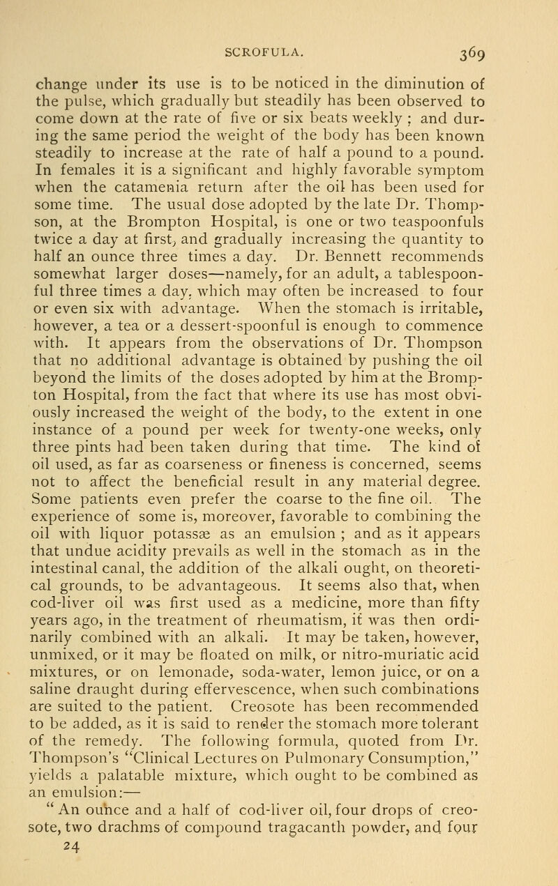 change under its use is to be noticed in the diminution of the pulse, which gradually but steadily has been observed to come down at the rate of five or six beats weekly ; and dur- ing the same period the weight of the body has been known steadily to increase at the rate of half a pound to a pound. In females it is a significant and highly favorable symptom when the catamenia return after the oil has been used for some time. The usual dose adopted by the late Dr. Thomp- son, at the Brompton Hospital, is one or two teaspoonfuls twace a day at firsts and gradually increasing the quantity to half an ounce three times a day. Dr. Bennett recommends somewhat larger doses—namely, for an adult, a tablespoon- ful three times a day. which may often be increased to four or even six with advantage. When the stomach is irritable, however, a tea or a dessert-spoonful is enough to commence with. It appears from the observations of Dr. Thompson that no additional advantage is obtained by pushing the oil beyond the limits of the doses adopted by him at the Bromp- ton Hospital, from the fact that where its use has most obvi- ously increased the weight of the body, to the extent in one instance of a pound per week for twenty-one weeks, only three pints had been taken during that time. The kind of oil used, as far as coarseness or fineness is concerned, seems not to affect the beneficial result in any material degree. Some patients even prefer the coarse to the fine oil. The experience of some is, moreover, favorable to combining the oil with liquor potassae as an emulsion ; and as it appears that undue acidity prevails as well in the stomach as in the intestinal canal, the addition of the alkali ought, on theoreti- cal grounds, to be advantageous. It seems also that, when cod-liver oil was first used as a medicine, more than fifty years ago, in the treatment of rheumatism, it was then ordi- narily combined with an alkali. It may be taken, however, unmixed, or it may be floated on milk, or nitro-muriatic acid mixtures, or on lemonade, soda-water, lemon juice, or on a saline draught during effervescence, when such combinations are suited to the patient. Creosote has been recommended to be added, as it is said to render the stomach more tolerant of the remedy. The following formula, quoted from Dr. Thompson's Clinical Lectures on Pulmonary Consumption, yields a palatable mixture, which ought to be combined as an emulsion:— An ouhce and a half of cod-liver oil, four drops of creo- sote, two drachms of compound tragacanth powder, and fpur 24