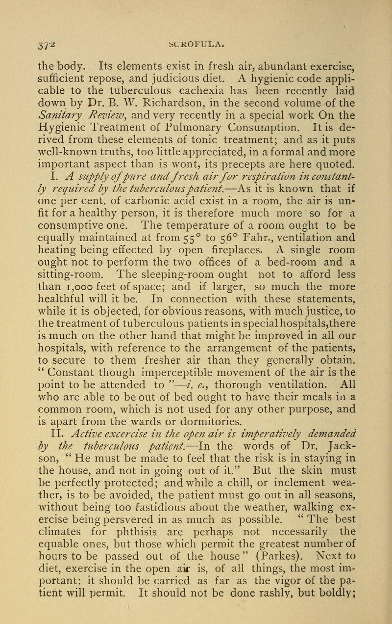 37'^ bUKOFULAo the body. Its elements exist in fresh air, abundant exercise, sufficient repose, and judicious diet. A hygienic code appli- cable to the tuberculous cachexia has been recently laid down by Dr. B. W. Richardson, in the second volume of the Sanitary Revieiv, and very recently in a special work On the Hygienic Treatment of Pulmonary Consumption. It is de- rived from these elements of tonic treatment; and as it puts well-known truths, too little appreciated, in a formal and more important aspect than is wont, its precepts are here quoted. I. A supply ofpw'e and fresh air for respiration i?i constant- ly required by the tuberculouspatiejtt.—As it is known that if one per cent, of carbonic acid exist in a room, the air is un- fit for a healthy person, it is therefore much more so for a consumptive one. The temperature of a room ought to be equally maintained at from 55° to 56° Fahr., ventilation and heating being effected by open fireplaces. A single room ought not to perform the two offices of a bed-room and a sitting-room. The sleeping-room ought not to afford less than 1,000 feet of space; and if larger, so much the more healthful will it be. In connection with these statements, while it is objected, for obvious reasons, with much justice, to the treatment of tuberculous patients in special hospitals,there is much on the other hand that might be improved in all our hospitals, with reference to the arrangement of the patients, to secure to them fresher air than they generally obtain.  Constant though imperceptible movement of the air is the point to be attended to —/. e., thorough ventilation. All who are able to be out of bed ought to have their meals in a common room, which is not used for any other purpose, and is apart from the wards or dormitories. II. Active excercise in the open air is imperatively demanded by the tuberculous patient.—In the words of Dr. Jack- son,  He must be made to feel that the risk is in staying in the house, and not in going out of it. But the skin must be perfectly protected; and while a chill, or inclement wea- ther, is to be avoided, the patient must go out in all seasons, without being too fastidious about the weather, walking ex- ercise being persvered in as much as possible.  The best climates for phthisis are perhaps not necessarily the equable ones, but those which permit the greatest number of hours to be passed out of the house (Parkes). Next to diet, exercise in the open air is, of all things, the most im- portant: it should be carried as far as the vigor of the pa- tient will permit. It should not be done rashly, but boldly;