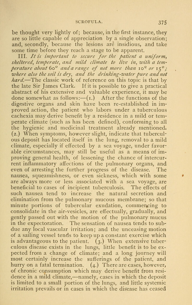be thought very lightly of; because, in the first instance, they are so little capable of appreciation by a single observation; and, secondly, because the lesions are insidious, and take some time before they reach a stage to be apparent. III. It is important to secure for the patient a uniform, sheltered^ temperate^ and mild climate to live in, with a tem- perature about do^ and a range of not more than lo^ or i^^j where also the soil is dry, and the drinking-water pure and not hard.—The classic work of reference on this topic is that by the late Sir James Clark. If it is possible to give a practical abstract of his extensive and valuable experience, it may be done somewhat as follows:—(i.) After the functions of the digestive organs and skin have been re-established in im- proved action, the patient who labors under a tuberculous cachexia may derive benefit by a residence in a mild or tem- perate climate (such as has been defined), conforming to all the hygienic and medicinal treatment already mentioned. (2.) When symptoms, however slight, indicate that tubercul- ous deposit has located itself in the lung, removal to a mild climate, especially if effected by a sea voyage, under favor- able circumstances, may still be useful as a means of im- proving general health, of lessening the chance of intercur- rent inflammatory affections of the pulmonary organs, and even of arresting the further progress of the disease. The nausea, squeamishness, or even sickness, which with some are always more or less associated with a sea voyage, are beneficial to cases of incipient tuberculosis. The effects of such nausea tend to increase the natural secretion and elimination from the pulmonary mucous membrane; so that minute portions of tubercular exudation, commen/:ing to consolidate in the air-vesicles, are effectually, gradually, and gently passed out with the motion of the pulmonary mucus in the expectoration. The sensation of nausea tends to sub- due any local vascular irritation; and the unceasing motion of a sailing vessel tends to keep up a constant exercise which is advantageous to the patient. (3.) When extensive tuber- culous disease exists in the lungs, little benefit is to be ex- pected from a change of climate; and a long journey will most certainly increase the sufferings of the patient, and hurry on a fatal termination. (4.) There are cases, however, of chronic consumption which may derive benefit from resi- dence in a mild climate,—namely, cases in which the deposit is limited to a small portion of the lungs, and little systemic irritation prevails or in cases in which the disease has ceased