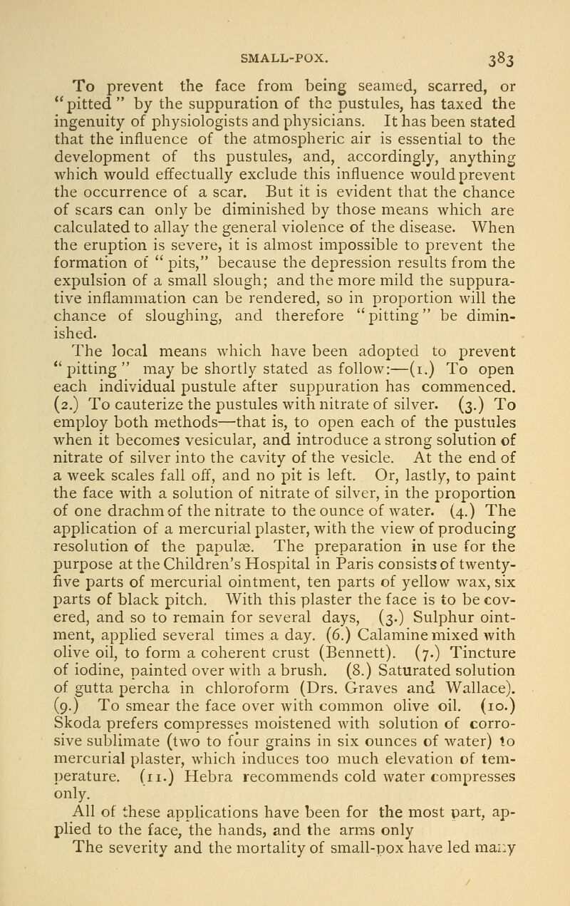 To prevent the face from being seamed, scarred, or pitted  by the suppuration of the pustules, has taxed the ingenuity of physiologists and physicians. It has been stated that the influence of the atmospheric air is essential to the development of ths pustules, and, accordingly, anything which would effectually exclude this influence would prevent the occurrence of a scar. But it is evident that the chance of scars can only be diminished by those means which are calculated to allay the general violence of the disease. When the eruption is severe, it is almost impossible to prevent the formation of  pits, because the depression results from the expulsion of a small slough; and the more mild the suppura- tive inflammation can be rendered, so in proportion will the chance of sloughing, and therefore  pitting be dimin- ished. The local means which have been adopted to prevent pitting may be shortly stated as follow:—(i.) To open each individual pustule after suppuration has commenced. (2.) To cauterize the pustules with nitrate of silver. (3.) To employ both methods—that is, to open each of the pustules when it becomes vesicular, and introduce a strong solution of nitrate of silver into the cavity of the vesicle. At the end of a week scales fall off, and no pit is left. Or, lastly, to paint the face with a solution of nitrate of silver, in the proportion of one drachm of the nitrate to the ounce of water. (4.) The application of a mercurial plaster, with the view of producing resolution of the papulae. The preparation in use for the purpose at the Children's Hospital in Paris consists of twenty- five parts of mercurial ointment, ten parts of yellow wax, six parts of black pitch. With this plaster the face is to be cov- ered, and so to remain for several days, (3.) Sulphur oint- ment, applied several times a day. (6.) Calamine mixed with olive oil, to form a coherent crust (Bennett). (7.) Tincture of iodine, painted over with a brush. (8.) Saturated solution of gutta percha in chloroform (Drs. Graves and Wallace). (9.) To smear the face over with common olive oil. (10.) Skoda prefers compresses moistened with solution of corro- sive sublimate (two to four grains in six ounces of water) to mercurial plaster, which induces too much elevation of tem- perature. (11.) Hebra recommends cold water compresses only. All of these applications have been for the most part, ap- plied to the face, the hands, and the arms only The severity and the mortality of small-pox have led many