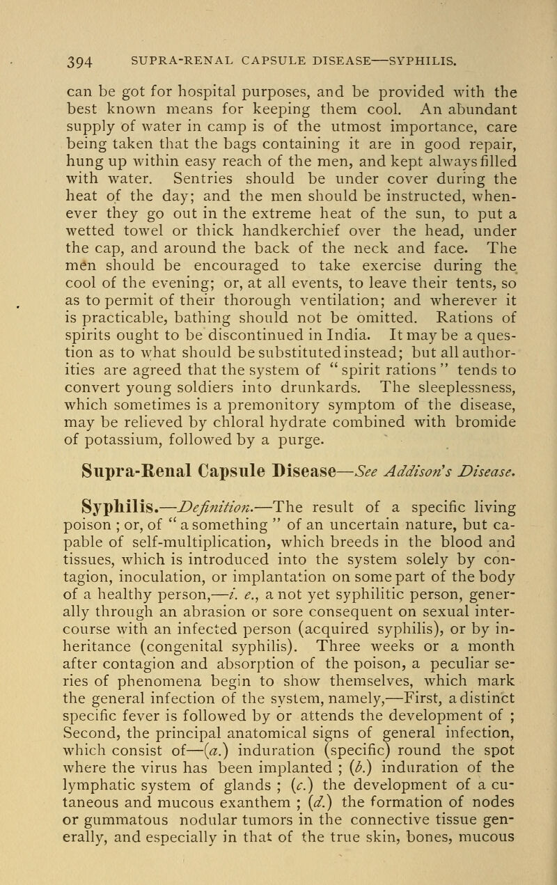 can be got for hospital purposes, and be provided with the best known means for keeping them cool. An abundant supply of water in camp is of the utmost importance, care being taken that the bags containing it are in good repair, hung up within easy reach of the men, and kept always filled with water. Sentries should be under cover during the heat of the day; and the men should be instructed, when- ever they go out in the extreme heat of the sun, to put a wetted towel or thick handkerchief over the head, under the cap, and around the back of the neck and face. The men should be encouraged to take exercise during the cool of the evening; or, at all events, to leave their tents, so as to permit of their thorough ventilation; and wherever it is practicable, bathing should not be omitted. Rations of spirits ought to be discontinued in India. It may be a ques- tion as to what should be substituted instead; but all author- ities are agreed that the system of  spirit rations  tends to convert young soldiers into drunkards. The sleeplessness, which sometimes is a premonitory symptom of the disease, may be relieved by chloral hydrate combined with bromide of potassium, followed by a purge. Supra-Renal Capsule Disease—See Addison's Disease. SypMlis.—Defimtio?t.—The result of a specific living poison ; or, of  a something  of an uncertain nature, but ca- pable of self-multiplication, which breeds in the blood and tissues, which is introduced into the system solely by con- tagion, inoculation, or implantation on some part of the body of a healthy person,—/. e., a not yet syphilitic person, gener- ally through an abrasion or sore consequent on sexual inter- course with an infected person (acquired syphilis), or by in- heritance (congenital syphilis). Three weeks or a month after contagion and absorption of the poison, a peculiar se- ries of phenomena begin to show themselves, which mark the general infection of the system, namely,—First, a distinct specific fever is followed by or attends the development of ; Second, the principal anatomical signs of general infection, which consist of—{a.) induration (specific) round the spot where the virus has been implanted ; {b.) induration of the lymphatic system of glands ; {c.) the development of a cu- taneous and mucous exanthem ; {d.) the formation of nodes or gummatous nodular tumors in the connective tissue gen- erally, and especially in that of the true skin, bones, mucous