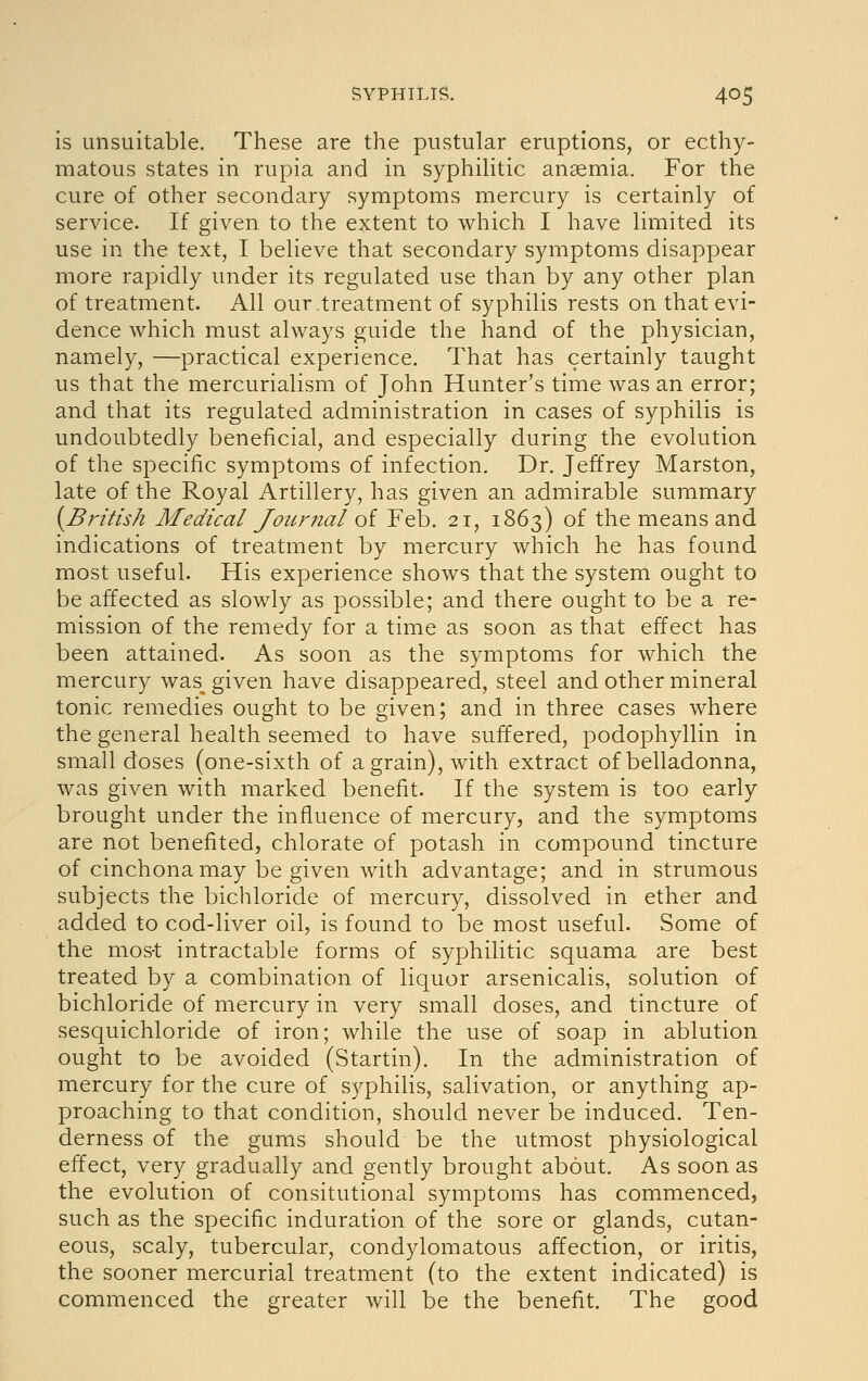 is unsuitable. These are the pustular eruptions, or ecthy- matous states in rupia and in syphilitic anaemia. For the cure of other secondary symptoms mercury is certainly of service. If given to the extent to which I have limited its use in the text, I believe that secondary symptoms disappear more raj^idly under its regulated use than by any other plan of treatment. All our,treatment of syphilis rests on that evi- dence which must always guide the hand of the physician, namely, —practical experience. That has certainly taught us that the mercurialism of John Hunter's time was an error; and that its regulated administration in cases of syphilis is undoubtedly beneficial, and especially during the evolution of the specific symptoms of infection. Dr. Jeffrey Marston, late of the Royal Artillery, has given an admirable summary {^British Medical Journal of Feb. 21, 1863) of the means and indications of treatment by mercury which he has found most useful. His experience shows that the system ought to be affected as slowly as possible; and there ought to be a re- mission of the remedy for a time as soon as that effect has been attained. As soon as the symptoms for which the mercury was^ given have disappeared, steel and other mineral tonic remedies ought to be given; and in three cases where the general health seemed to have suffered, podophyllin in small doses (one-sixth of a grain), with extract of belladonna, was given with marked benefit. If the system is too early brought under the influence of mercury, and the symptoms are not benefited, chlorate of potash in compound tincture of cinchona may be given with advantage; and in strumous subjects the bichloride of mercury, dissolved in ether and added to cod-liver oil, is found to be most useful. Some of the mos-t intractable forms of syphilitic squama are best treated by a combination of liquor arsenicalis, solution of bichloride of mercury in very small doses, and tincture of sesquichloride of iron; while the use of soap in ablution ought to be avoided (Startin). In the administration of mercury for the cure of syphiHs, salivation, or anything ap- proaching to that condition, should never be induced. Ten- derness of the gums should be the utmost physiological effect, very gradually and gently brought about. As soon as the evolution of consitutional symptoms has commenced, such as the specific induration of the sore or glands, cutan- eous, scaly, tubercular, condylomatous affection, or iritis, the sooner mercurial treatment (to the extent indicated) is commenced the greater will be the benefit. The good